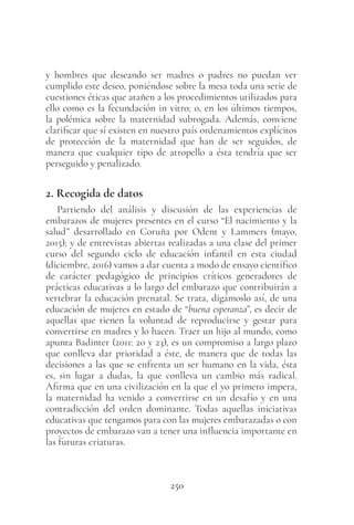 250
y hombres que deseando ser madres o padres no puedan ver
cumplido este deseo, poniéndose sobre la mesa toda una serie de
cuestiones éticas que atañen a los procedimientos utilizados para
ello como es la fecundación in vitro; o, en los últimos tiempos,
la polémica sobre la maternidad subrogada. Además, conviene
clarificar que sí existen en nuestro país ordenamientos explícitos
de protección de la maternidad que han de ser seguidos, de
manera que cualquier tipo de atropello a ésta tendría que ser
perseguido y penalizado.
2. Recogida de datos
Partiendo del análisis y discusión de las experiencias de
embarazos de mujeres presentes en el curso “El nacimiento y la
salud” desarrollado en Coruña por Odent y Lammers (mayo,
2015); y de entrevistas abiertas realizadas a una clase del primer
curso del segundo ciclo de educación infantil en esta ciudad
(diciembre, 2016) vamos a dar cuenta a modo de ensayo científico
de carácter pedagógico de principios críticos generadores de
prácticas educativas a lo largo del embarazo que contribuirán a
vertebrar la educación prenatal. Se trata, digámoslo así, de una
educación de mujeres en estado de “buena esperanza”, es decir de
aquellas que tienen la voluntad de reproducirse y gestar para
convertirse en madres y lo hacen. Traer un hijo al mundo, como
apunta Badinter (2011: 20 y 23), es un compromiso a largo plazo
que conlleva dar prioridad a éste, de manera que de todas las
decisiones a las que se enfrenta un ser humano en la vida, ésta
es, sin lugar a dudas, la que conlleva un cambio más radical.
Afirma que en una civilización en la que el yo primero impera,
la maternidad ha venido a convertirse en un desafío y en una
contradicción del orden dominante. Todas aquellas iniciativas
educativas que tengamos para con las mujeres embarazadas o con
proyectos de embarazo van a tener una influencia importante en
las futuras criaturas.
 
