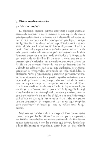 251
3. Discusión de categorías
3.1. Vivir o producir
La educación prenatal debería contribuir a alejar cualquier
intento de convertir el útero materno en una especie de escuela
primigenia destinada a intervenir en el desarrollo del nuevo ser
que se está conformando. La preocupación por lograr vástagos
inteligentes, bien dotados, e incluso superdotados, nacida de una
sociedad enferma de rendimiento funcional para con el lucro de
un sin número de corporaciones económicas, como una derivación
más de ese patriarcado que se empeña en gobernarnos la vida,
llama una y otra vez a las puertas de los nacidos y de los que están
por nacer y de sus familias. En un entorno como este no es de
extrañar que abunden las iniciativas de todo tipo que convierten
la vida en un proyecto dominado por un rendimiento sin fin;
y donde no cabe otra que la de auto-explotarse, si queremos
garantizar su prosperidad, arruinando así toda posibilidad de
liberación. Niños y niñas nacidos y que están por nacer, víctimas
de estas circunstancias, bien pueden quedar reducidos a una
especie de proyecto de auto-emprendimiento donde la familia
no es más que una especie de empresa donde se trata de lograr
el máximo rendimiento de sus miembros, hayan o no hayan
nacido todavía. En este contexto, como señala Byung-Chul (2014),
el explotador es a su vez explotado, es actor y víctima, pues no
puede deshacerse de ese impulso dirigido a un rendimiento que
está cifrado en conseguir que los otros rindan. Madres y padres
quedan convertidos en empresarios de sus vástagos ocupados
permanentemente en hacer que rindan, incluso antes de que
nazcan.
Nacidos y no nacidos acaban siendo percibidos, como antaño,
como claves por los beneficios futuros que podrán reportar a
sus familias rearmándose un rancio patriarcado disfrazado con
nuevos ropajes acordes con los tiempos que corren, donde hijos
e hijas finalmente se engendran, como fruto de una relación
 