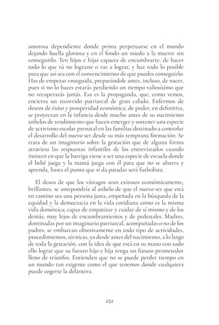 252
amorosa dependiente donde prima perpetuarse en el mundo
dejando huella gloriosa y en el fondo un miedo a la muerte sin
conseguirlo. Ten hijos e hijas capaces de encumbrarte, de hacer
todo lo que tú no lograste o vas a lograr, y haz todo lo posible
para que así sea con el convencimiento de que puedes conseguirlo.
Has de empezar enseguida, preparándole antes, incluso, de nacer,
pues si no lo haces estarás perdiendo un tiempo valiosísimo que
no recuperarás jamás. Esa es la propaganda, que, como vemos,
encierra un recorrido patriarcal de gran calado. Enfermos de
deseos de éxito y prosperidad económica; de poder, en definitiva,
se proyectan en la infancia desde mucho antes de su nacimiento
anhelos de rendimiento que hacen emerger y sostener una especie
de activismo escolar prenatal en las familias destinado a controlar
el desarrollo del nuevo ser desde su más temprana formación. Se
trata de un imaginario sobre la gestación que de alguna forma
atraviesa las respuestas infantiles de los entrevistados cuando
insisten en que la barriga viene a ser una especie de escuela donde
el bebé juega y la mamá juega con él para que no se aburra y
aprenda, hasta el punto que si da patadas será futbolista.
El deseo de que los vástagos sean exitosos económicamente,
brillantes, se antepondría al anhelo de que el nuevo ser que está
en camino sea una persona justa, empeñada en la búsqueda de la
equidad y la democracia en la vida cotidiana como es la misma
vida doméstica; capaz de empatizar y cuidar de sí mismo y de los
demás, muy lejos de encumbramientos y de pedestales. Madres,
dominadas por un imaginario patriarcal, acompañadas o no de los
padres, se embarcan obsesivamente en todo tipo de actividades,
procedimientos, técnicas, ya desde antes del nacimiento, a lo largo
de toda la gestación, con la idea de que está en su mano con todo
ello lograr que su futuro hijo e hija tenga un futuro prometedor
lleno de triunfos. Entienden que no se puede perder tiempo en
un mundo tan exigente como el que tenemos donde cualquiera
puede cogerte la delantera.
 