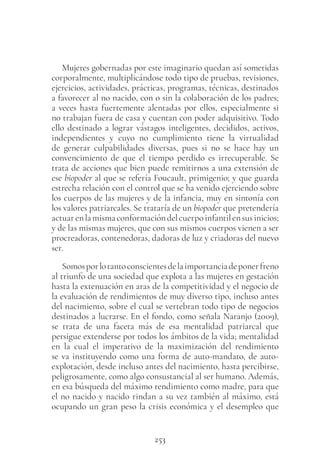 253
Mujeres gobernadas por este imaginario quedan así sometidas
corporalmente, multiplicándose todo tipo de pruebas, revisiones,
ejercicios, actividades, prácticas, programas, técnicas, destinados
a favorecer al no nacido, con o sin la colaboración de los padres;
a veces hasta fuertemente alentadas por ellos, especialmente si
no trabajan fuera de casa y cuentan con poder adquisitivo. Todo
ello destinado a lograr vástagos inteligentes, decididos, activos,
independientes y cuyo no cumplimiento tiene la virtualidad
de generar culpabilidades diversas, pues si no se hace hay un
convencimiento de que el tiempo perdido es irrecuperable. Se
trata de acciones que bien puede remitirnos a una extensión de
ese biopoder al que se refería Foucault, primigenio; y que guarda
estrecha relación con el control que se ha venido ejerciendo sobre
los cuerpos de las mujeres y de la infancia, muy en sintonía con
los valores patriarcales. Se trataría de un biopoder que pretendería
actuarenlamismaconformacióndelcuerpoinfantilensusinicios;
y de las mismas mujeres, que con sus mismos cuerpos vienen a ser
procreadoras, contenedoras, dadoras de luz y criadoras del nuevo
ser.
Somosporlotantoconscientesdelaimportanciadeponerfreno
al triunfo de una sociedad que explota a las mujeres en gestación
hasta la extenuación en aras de la competitividad y el negocio de
la evaluación de rendimientos de muy diverso tipo, incluso antes
del nacimiento, sobre el cual se vertebran todo tipo de negocios
destinados a lucrarse. En el fondo, como señala Naranjo (2009),
se trata de una faceta más de esa mentalidad patriarcal que
persigue extenderse por todos los ámbitos de la vida; mentalidad
en la cual el imperativo de la maximización del rendimiento
se va instituyendo como una forma de auto-mandato, de auto-
explotación, desde incluso antes del nacimiento, hasta percibirse,
peligrosamente, como algo consustancial al ser humano. Además,
en esa búsqueda del máximo rendimiento como madre, para que
el no nacido y nacido rindan a su vez también al máximo, está
ocupando un gran peso la crisis económica y el desempleo que
 