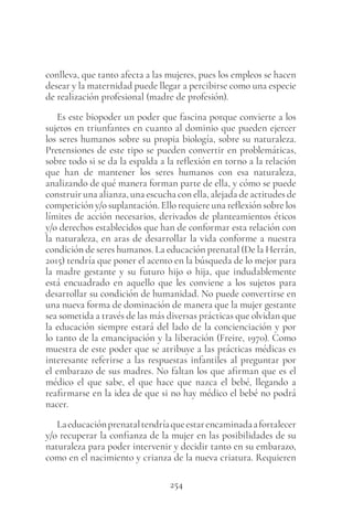 254
conlleva, que tanto afecta a las mujeres, pues los empleos se hacen
desear y la maternidad puede llegar a percibirse como una especie
de realización profesional (madre de profesión).
Es este biopoder un poder que fascina porque convierte a los
sujetos en triunfantes en cuanto al dominio que pueden ejercer
los seres humanos sobre su propia biología, sobre su naturaleza.
Pretensiones de este tipo se pueden convertir en problemáticas,
sobre todo si se da la espalda a la reflexión en torno a la relación
que han de mantener los seres humanos con esa naturaleza,
analizando de qué manera forman parte de ella, y cómo se puede
construir una alianza, una escucha con ella, alejada de actitudes de
competición y/o suplantación. Ello requiere una reflexión sobre los
límites de acción necesarios, derivados de planteamientos éticos
y/o derechos establecidos que han de conformar esta relación con
la naturaleza, en aras de desarrollar la vida conforme a nuestra
condición de seres humanos. La educación prenatal (De la Herrán,
2015) tendría que poner el acento en la búsqueda de lo mejor para
la madre gestante y su futuro hijo o hija, que indudablemente
está encuadrado en aquello que les conviene a los sujetos para
desarrollar su condición de humanidad. No puede convertirse en
una nueva forma de dominación de manera que la mujer gestante
sea sometida a través de las más diversas prácticas que olvidan que
la educación siempre estará del lado de la concienciación y por
lo tanto de la emancipación y la liberación (Freire, 1970). Como
muestra de este poder que se atribuye a las prácticas médicas es
interesante referirse a las respuestas infantiles al preguntar por
el embarazo de sus madres. No faltan los que afirman que es el
médico el que sabe, el que hace que nazca el bebé, llegando a
reafirmarse en la idea de que si no hay médico el bebé no podrá
nacer.
Laeducaciónprenataltendríaqueestarencaminadaafortalecer
y/o recuperar la confianza de la mujer en las posibilidades de su
naturaleza para poder intervenir y decidir tanto en su embarazo,
como en el nacimiento y crianza de la nueva criatura. Requieren
 