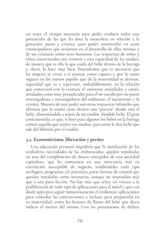 255
así tener el tiempo necesario para poder traducir todas esas
potenciales de las que les dota la naturaleza en relación a la
gestación, parto y crianza, para poder convertirlas en actos
emancipadores que reviertan en el desarrollo de ellas mismas y
de sus criaturas como seres humanos. Las respuestas de niños y
niñas entrevistados nos remiten a esta capacidad de las madres,
de manera que es ella la que cuida del bebé dentro de la barriga
y, dicen, lo hace muy bien. Entendemos que es necesario que
las mujeres se vivan a sí mismas como capaces y por lo tanto
seguras en los nuevos papeles que de la maternidad se derivan,
seguridad que va a repercutir, indudablemente, en la relación
que construirá con la criatura al aminorar ansiedades y estrés,
señalados como muy perjudiciales para el no nacido por no pocos
investigadores e investigadoras del embarazo, el nacimiento y la
crianza. Muestra de este poder son otras respuestas infantiles que
afirman que la mamá tiene dentro una “piscina” donde está el
bebé, alimentándole a través de un cordón, dándole leche. El gran
contrasentido, es que, si bien para algunos los bebés en la barriga
comen aquello que comen sus madres, para otros le dan leche que
sale del biberón por el cordón.
3.2. Economicismo, liberación y preñez
Una educación prenatal impediría que la satisfacción de las
verdaderas necesidades de las embarazadas, queden sepultadas
en aras del cumplimento de deseos emergidos de una sociedad
capitalista, que les convierten en una mercancía más en
circulación susceptible de negocio, vendiéndoles todo tipo
artilugios, programas y/o prácticas; puras formas de control que
quedan instaladas como necesarias, aunque no respondan más
que a una pura ficción. No hay más que echar un vistazo a la
proliferación de todo tipo de aplicaciones para el móvil y que van
desde apps para seguir minuciosamente el embarazo; aplicaciones
para controlar las contracciones; e incluso, para prepararlas en
su maternidad, como los lectores de llanto del bebé que dicen
indicar el motivo del mismo. Con las pretensiones de definir
 