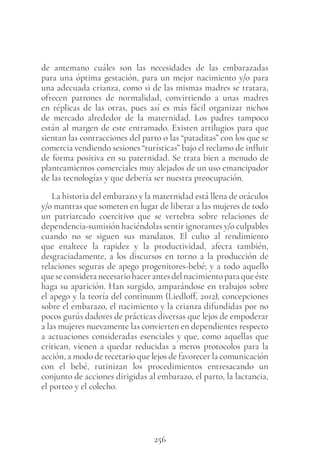 256
de antemano cuáles son las necesidades de las embarazadas
para una óptima gestación, para un mejor nacimiento y/o para
una adecuada crianza, como si de las mismas madres se tratara,
ofrecen patrones de normalidad, convirtiendo a unas madres
en réplicas de las otras, pues así es más fácil organizar nichos
de mercado alrededor de la maternidad. Los padres tampoco
están al margen de este entramado. Existen artilugios para que
sientan las contracciones del parto o las “pataditas” con los que se
comercia vendiendo sesiones “turísticas” bajo el reclamo de influir
de forma positiva en su paternidad. Se trata bien a menudo de
planteamientos comerciales muy alejados de un uso emancipador
de las tecnologías y que debería ser nuestra preocupación.
La historia del embarazo y la maternidad está llena de oráculos
y/o mantras que someten en lugar de liberar a las mujeres de todo
un patriarcado coercitivo que se vertebra sobre relaciones de
dependencia-sumisión haciéndolas sentir ignorantes y/o culpables
cuando no se siguen sus mandatos. El culto al rendimiento
que enaltece la rapidez y la productividad, afecta también,
desgraciadamente, a los discursos en torno a la producción de
relaciones seguras de apego progenitores-bebé; y a todo aquello
queseconsideranecesariohacerantesdelnacimientoparaqueéste
haga su aparición. Han surgido, amparándose en trabajos sobre
el apego y la teoría del continuum (Liedloff, 2012), concepciones
sobre el embarazo, el nacimiento y la crianza difundidas por no
pocos gurús dadores de prácticas diversas que lejos de empoderar
a las mujeres nuevamente las convierten en dependientes respecto
a actuaciones consideradas esenciales y que, como aquellas que
critican, vienen a quedar reducidas a meros protocolos para la
acción, a modo de recetario que lejos de favorecer la comunicación
con el bebé, rutinizan los procedimientos entresacando un
conjunto de acciones dirigidas al embarazo, el parto, la lactancia,
el porteo y el colecho.
 