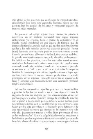 258
más global de los procesos que configuran la intersubjetividad,
entendiendo ésta como una capacidad humana básica que nos
permite leer los estados de los otros y compartir aspectos de
nuestras vidas mentales.
La promesa del apego seguro como mantra ha pasado a
convertirse en un reclamo comercial para captar mujeres
embarazadas y/o criando, hasta el punto de convertirse en el
mundo blanco occidental en una especie de fórmula que da
estatus a las familias, para lo cual las que pueden económicamente
acuden a los más variados cursos y/o asesorías privadas. Tuteur
(2016) denuncia esta situación, pues en este caso se trata de una
filosofía que no busca el bienestar infantil, sino que, en realidad,
ha pasado a convertirse en una marca de identidad de las parejas.
En definitiva, las prácticas, como las señaladas anteriormente,
asociadas a la denominada crianza con apego, bien pueden estar
marcando tendencia, máxime cuando se convierten en portada
de revistas a través de la narración de experiencias de no pocas
familias de famosos que se exhiben, popularizándose a la par que
quedan convertidas en meros rituales, perdiéndose el sentido
primigenio de las mismas. Todo ello conforma un escenario de
luces y sombras que indudablemente una educación prenatal
tendría que abordar.
Al quedar convertidas aquellas prácticas en insustituibles
y propias de las buenas madres, no se hace sino acrecentar la
angustia de muchas mujeres que por circunstancias vitales no
pueden plegarse a ellas. También emerge la rebeldía de aquellas
que se pasan a la oposición para justificarse como madres, pues
no cuentan tampoco con las condiciones de vida necesarias que
hagan posible este proceder; o la oposición para defenderse de
una maternidad intensiva que sienten no les permite otra vida
más allá. Jocosamente muchas de ellas dicen pertenecer al club
de las “malas madres”. Tanto la culpabilidad como las reacciones a
la defensiva, pueden representar fuentes de ansiedad que en nada
beneficia a las madres futuras y presentes y a sus vástagos. Cuántas
 