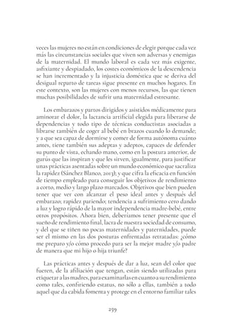 259
veces las mujeres no están en condiciones de elegir porque cada vez
más las circunstancias sociales que viven son adversas y enemigas
de la maternidad. El mundo laboral es cada vez más exigente,
asfixiante y despiadado, los costes económicos de la descendencia
se han incrementado y la injusticia doméstica que se deriva del
desigual reparto de tareas sigue presente en muchos hogares. En
este contexto, son las mujeres con menos recursos, las que tienen
muchas posibilidades de sufrir una maternidad estresante.
Los embarazos y partos dirigidos y asistidos médicamente para
aminorar el dolor, la lactancia artificial elegida para liberarse de
dependencias y todo tipo de técnicas conductistas asociadas a
librarse también de coger al bebé en brazos cuando lo demande;
y a que sea capaz de dormirse y comer de forma autónoma cuánto
antes, tiene también sus adeptas y adeptos, capaces de defender
su punto de vista, echando mano, como en la postura anterior, de
gurús que las inspiran y que les sirven, igualmente, para justificar
unas prácticas asentadas sobre un mundo económico que sacraliza
la rapidez (Sánchez Blanco, 2013); y que cifra la eficacia en función
de tiempo empleado para conseguir los objetivos de rendimiento
a corto, medio y largo plazo marcados. Objetivos que bien pueden
tener que ver con alcanzar el peso ideal antes y después del
embarazo; rapidez pariendo; tendencia a sufrimiento cero dando
a luz y logro rápido de la mayor independencia madre-bebé, entre
otros propósitos. Ahora bien, deberíamos tener presente que el
sueño de rendimiento final, lacra de nuestra sociedad de consumo,
y del que se tiñen no pocas maternidades y paternidades, puede
ser el mismo en las dos posturas enfrentadas retratadas: ¿cómo
me preparo y/o cómo procedo para ser la mejor madre y/o padre
de manera que mi hijo o hija triunfe?
Las prácticas antes y después de dar a luz, sean del color que
fueren, de la afiliación que tengan, están siendo utilizadas para
etiquetaralasmadres,paraexaminarlasencuantoasurendimiento
como tales, confiriendo estatus, no sólo a ellas, también a todo
aquel que da cabida fomenta y protege en el entorno familiar tales
 