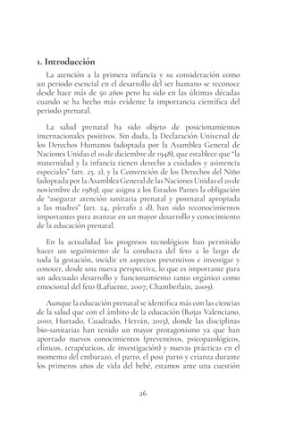 26
1. Introducción
La atención a la primera infancia y su consideración como
un periodo esencial en el desarrollo del ser humano se reconoce
desde hace más de 50 años pero ha sido en las últimas décadas
cuando se ha hecho más evidente la importancia científica del
periodo prenatal.
La salud prenatal ha sido objeto de posicionamientos
internacionales positivos. Sin duda, la Declaración Universal de
los Derechos Humanos (adoptada por la Asamblea General de
Naciones Unidas el 10 de diciembre de 1948), que establece que “la
maternidad y la infancia tienen derecho a cuidados y asistencia
especiales” (art. 25. 2), y la Convención de los Derechos del Niño
(adoptadaporlaAsambleaGeneraldelasNacionesUnidasel20de
noviembre de 1989), que asigna a los Estados Partes la obligación
de “asegurar atención sanitaria prenatal y postnatal apropiada
a las madres” (art. 24, párrafo 2 d), han sido reconocimientos
importantes para avanzar en un mayor desarrollo y conocimiento
de la educación prenatal.
En la actualidad los progresos tecnológicos han permitido
hacer un seguimiento de la conducta del feto a lo largo de
toda la gestación, incidir en aspectos preventivos e investigar y
conocer, desde una nueva perspectiva, lo que es importante para
un adecuado desarrollo y funcionamiento tanto orgánico como
emocional del feto (Lafuente, 2007; Chamberlain, 2009).
Aunque la educación prenatal se identifica más con las ciencias
de la salud que con el ámbito de la educación (Rojas Valenciano,
2010; Hurtado, Cuadrado, Herrán, 2015), donde las disciplinas
bio-sanitarias han tenido un mayor protagonismo ya que han
aportado nuevos conocimientos (preventivos, psicopatológicos,
clínicos, terapéuticos, de investigación) y nuevas prácticas en el
momento del embarazo, el parto, el post parto y crianza durante
los primeros años de vida del bebé, estamos ante una cuestión
 