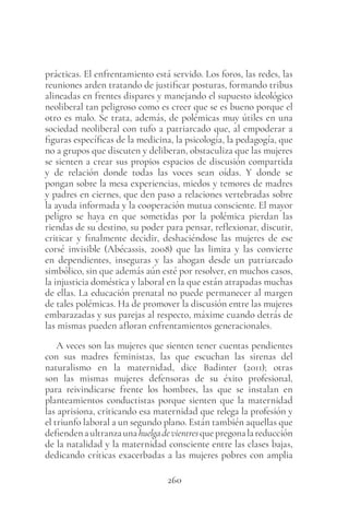 260
prácticas. El enfrentamiento está servido. Los foros, las redes, las
reuniones arden tratando de justificar posturas, formando tribus
alineadas en frentes dispares y manejando el supuesto ideológico
neoliberal tan peligroso como es creer que se es bueno porque el
otro es malo. Se trata, además, de polémicas muy útiles en una
sociedad neoliberal con tufo a patriarcado que, al empoderar a
figuras específicas de la medicina, la psicología, la pedagogía, que
no a grupos que discuten y deliberan, obstaculiza que las mujeres
se sienten a crear sus propios espacios de discusión compartida
y de relación donde todas las voces sean oídas. Y donde se
pongan sobre la mesa experiencias, miedos y temores de madres
y padres en ciernes, que den paso a relaciones vertebradas sobre
la ayuda informada y la cooperación mutua consciente. El mayor
peligro se haya en que sometidas por la polémica pierdan las
riendas de su destino, su poder para pensar, reflexionar, discutir,
criticar y finalmente decidir, deshaciéndose las mujeres de ese
corsé invisible (Abécassis, 2008) que las limita y las convierte
en dependientes, inseguras y las ahogan desde un patriarcado
simbólico, sin que además aún esté por resolver, en muchos casos,
la injusticia doméstica y laboral en la que están atrapadas muchas
de ellas. La educación prenatal no puede permanecer al margen
de tales polémicas. Ha de promover la discusión entre las mujeres
embarazadas y sus parejas al respecto, máxime cuando detrás de
las mismas pueden afloran enfrentamientos generacionales.
A veces son las mujeres que sienten tener cuentas pendientes
con sus madres feministas, las que escuchan las sirenas del
naturalismo en la maternidad, dice Badinter (2011); otras
son las mismas mujeres defensoras de su éxito profesional,
para reivindicarse frente los hombres, las que se instalan en
planteamientos conductistas porque sienten que la maternidad
las aprisiona, criticando esa maternidad que relega la profesión y
el triunfo laboral a un segundo plano. Están también aquellas que
defiendenaultranzaunahuelgadevientresquepregonalareducción
de la natalidad y la maternidad consciente entre las clases bajas,
dedicando críticas exacerbadas a las mujeres pobres con amplia
 