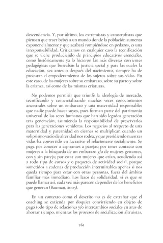 261
descendencia. Y, por último, los extremistas y catastrofistas que
piensan que traer bebés a un mundo donde la población aumenta
exponencialmente y que acabará rompiéndose en pedazos, es una
irresponsabilidad. Criticamos en cualquier caso la tecnificación
que se viene produciendo de principios educativos esenciales,
como históricamente ya lo hicieron las más diversas corrientes
pedagógicas que buscaban la justicia social y para las cuales la
educación, sea antes o después del nacimiento, siempre ha de
procurar el empoderamiento de los sujetos sobre sus vidas. En
este caso, de las mujeres sobre su embarazo, sobre su parto y sobre
la crianza, así como de las mismas criaturas.
No podemos permitir que triunfe la ideología de mercado,
tecnificando y comercializando muchas veces conocimientos
ancestrales sobre un embarazo y una maternidad responsables
que nadie puede hacer suyos, pues forman parte del patrimonio
universal de los seres humanos que han sido legados generación
tras generación, asumiendo la responsabilidad de preservarlos
para las generaciones venideras. Los negocios al respecto de una
maternidad y paternidad en ciernes se multiplican cuando un
solipsismo vacío de alteridad nos rodea, y que presidiendo nuestras
vidas ha convertido en lucrativo el relacionarse socialmente. Se
paga por conocer a aspirantes a parejas; por tener contacto con
mujeres a la búsqueda de un embarazo y/o de mujeres gestantes,
con y sin pareja; por estar con mujeres que crían, acudiendo así
a todo tipo de cursos y o paquetes de actividad social, porque
sometidos a cadenas de producción interminables apenas si nos
queda tiempo para estar con otras personas, fuera del ámbito
familiar más inmediato. Los lazos de solidaridad, si es que se
puede llamar así, cada vez más parecen depender de los beneficios
que generan (Bauman, 2005).
En un contexto como el descrito no es de extrañar que el
coaching se extienda por doquier convirtiendo en objeto de
pago todo tipo de relaciones y/o intercambios sociales en aras de
ahorrar tiempo, mientras los procesos de socialización altruistas,
 