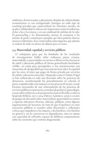 262
solidarios, desinteresados y plenamente alejados de subjetividades
economicistas se van extinguiendo. Emergen así todo tipo de
coaching privados que comercializan las relaciones sociales, de
ayuda y solidaridad en esferas tan importantes como el embarazo,
el dar a luz y la crianza, y en otra multitud de ámbitos de la vida.
El gestacoaching y las denominadas asesoras de continuum o las
asesoras de porteo, constituyen ejemplos que bien podrían ilustrar
nuestras reflexiones, al ser construidos como negocios, que además
se rodean de todo un elenco de objetos para su venta.
3.3. Maternidad, equidad y servicios públicos
O trabajamos para que las bondades de los resultados
de investigaciones fiables sobre embarazo, parto, crianza,
maternidades y paternidades en ciernes se filtren en las iniciativas
de salud y educación públicas de forma generalizada haciéndose
visibles, así como para prestigiarlos; o nos encontraremos con
situaciones de desigualdad que nuevamente hará saltar la equidad
por los aires, al tener que pagar de forma privada por servicios
de salud y educación esenciales. Hospitales como O Salnés (Vigo)
se han embarcado en toda una discusión sobre las prácticas de
obstetricia, transformando los procedimientos en relación al
parto, empoderando a las mujeres en este proceso (Lizcano, 2009).
Estamos necesitados de una reformulación de las prácticas de
serviciospúblicosenparitorios,consultasdepediatría,ginecología,
cursos sobre embarazo y de preparación al parto llevados a cabo en
hospitales (Odent, 2011 y 2014; Odent y Lammers, 2015), o a través
de grupos de discusión sobre maternidad y paternidad en centros
y espacios educativos diversos, abiertos, públicos, como algunas
organizaciones de lactancia. Se trata de que el quehacer en estos
escenarios públicos se vertebre sobre discusiones y reflexiones
críticas que empoderen a las mujeres, a los hombres, a las familias
en general y no les conviertan en dependientes, sino en sujetos
con capacidad de reflexión, capaces de deliberar conjuntamente
sobre las cuestiones que venimos desgranando.
 