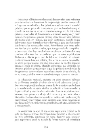 263
Iniciativas públicas como las señaladas servirían para enfrentar
esta situación tan desastrosa de desprestigio que ha comenzado
a fraguarse en relación a las prácticas obstétricas en la sanidad
pública, que es parte de la maniobra para su hundimiento y el
triunfo de un nuevo sector económico emergente de iniciativas
privadas asociadas al denominado embarazo ecológico y parto
natural. No podemos arrojar piedras sobre los servicios públicos
afirmando que son inútiles, que están desfasados, cuando lo que
deberíamos hacer es implicarnos todos y todas para que funcionen
conforme a las necesidades reales. Recordamos que como tales,
son iguales para todos y todas, que son garantía de la equidad,
y que entre ellos hay muchísimos excelentes profesionales muy
concienciados con las necesidades que estamos explicitando.
Trabajan a diario para que la falta de equidad no triunfe,
enalteciendo su función pública y los servicios donde desarrollan
su labor, porque además son muy conscientes de que los negocios
privados están al acecho, ideando estrategias que debiliten los
servicios públicos de todo tipo; y que las políticas neoliberales de
los gobiernos conservadores secundan a través de su desidia, de
su no hacer, y de los recortes económicos que ponen en marcha.
La educación prenatal, presente en estos servicios públicos
ha de llenarse también de dosis de realidad. Abécassis (2007) o
Darrieussecq (2006) nos hacen entrar de forma crítica en las luces
y las sombras de procesos vividos en relación a la maternidad y
la paternidad, y que sin duda deberían hacerse explícitos como
asuntos para poner en el ojo del huracán y ser sometidos a
discusión. No basta hacerse eco de las delicias del embarazo y la
maternidad y paternidad, están también esas otras experiencias
que las convierten en fuente inagotable de conflictos, sufrimiento
y preocupación.
La conciencia de que el hijo o hija representa el final de la
vida que hasta entonces los progenitores llevaban y el comienzo
de otra diferente, constituye un tema decisivo para abordar,
pues repercutirá en el no nacido de forma positiva al contribuir
 