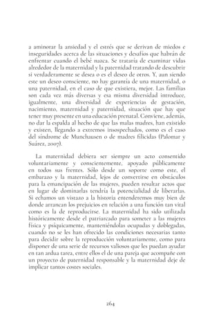 264
a aminorar la ansiedad y el estrés que se derivan de miedos e
inseguridades acerca de las situaciones y desafíos que habrán de
enfrentar cuando el bebé nazca. Se trataría de examinar vidas
alrededor de la maternidad y la paternidad tratando de descubrir
si verdaderamente se desea o es el deseo de otros. Y, aun siendo
este un deseo consciente, no hay garantía de una maternidad, o
una paternidad, en el caso de que existiera, mejor. Las familias
son cada vez más diversas y esa misma diversidad introduce,
igualmente, una diversidad de experiencias de gestación,
nacimiento, maternidad y paternidad, situación que hay que
tener muy presente en una educación prenatal. Conviene, además,
no dar la espalda al hecho de que las malas madres, han existido
y existen, llegando a extremos insospechados, como es el caso
del síndrome de Munchausen o de madres filicidas (Palomar y
Suárez, 2007).
La maternidad debiera ser siempre un acto consentido
voluntariamente y conscientemente, apoyado públicamente
en todos sus frentes. Sólo desde un soporte como este, el
embarazo y la maternidad, lejos de convertirse en obstáculos
para la emancipación de las mujeres, pueden resultar actos que
en lugar de dominarlas tendría la potencialidad de liberarlas.
Si echamos un vistazo a la historia entenderemos muy bien de
donde arrancan los prejuicios en relación a una función tan vital
como es la de reproducirse. La maternidad ha sido utilizada
históricamente desde el patriarcado para someter a las mujeres
física y psíquicamente, manteniéndolas ocupadas y doblegadas,
cuando no se les han ofrecido las condiciones necesarias tanto
para decidir sobre la reproducción voluntariamente, como para
disponer de una serie de recursos valiosos que les puedan ayudar
en tan ardua tarea, entre ellos el de una pareja que acompañe con
un proyecto de paternidad responsable y la maternidad deje de
implicar tantos costes sociales.
 