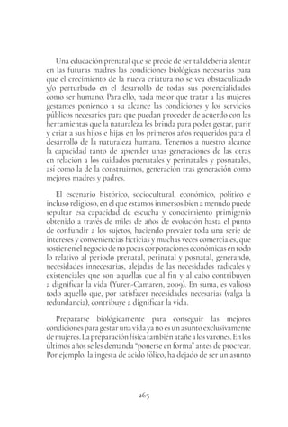 265
Una educación prenatal que se precie de ser tal debería alentar
en las futuras madres las condiciones biológicas necesarias para
que el crecimiento de la nueva criatura no se vea obstaculizado
y/o perturbado en el desarrollo de todas sus potencialidades
como ser humano. Para ello, nada mejor que tratar a las mujeres
gestantes poniendo a su alcance las condiciones y los servicios
públicos necesarios para que puedan proceder de acuerdo con las
herramientas que la naturaleza les brinda para poder gestar, parir
y criar a sus hijos e hijas en los primeros años requeridos para el
desarrollo de la naturaleza humana. Tenemos a nuestro alcance
la capacidad tanto de aprender unas generaciones de las otras
en relación a los cuidados prenatales y perinatales y posnatales,
así como la de la construirnos, generación tras generación como
mejores madres y padres.
El escenario histórico, sociocultural, económico, político e
incluso religioso, en el que estamos inmersos bien a menudo puede
sepultar esa capacidad de escucha y conocimiento primigenio
obtenido a través de miles de años de evolución hasta el punto
de confundir a los sujetos, haciendo prevaler toda una serie de
intereses y conveniencias ficticias y muchas veces comerciales, que
sostienenelnegociodenopocascorporacioneseconómicasentodo
lo relativo al periodo prenatal, perinatal y posnatal, generando,
necesidades innecesarias, alejadas de las necesidades radicales y
existenciales que son aquellas que al fin y al cabo contribuyen
a dignificar la vida (Yuren-Camaren, 2009). En suma, es valioso
todo aquello que, por satisfacer necesidades necesarias (valga la
redundancia), contribuye a dignificar la vida.
Prepararse biológicamente para conseguir las mejores
condicionesparagestarunavidayanoesunasuntoexclusivamente
demujeres.Lapreparaciónfísicatambiénatañealosvarones.Enlos
últimos años se les demanda “ponerse en forma” antes de procrear.
Por ejemplo, la ingesta de ácido fólico, ha dejado de ser un asunto
 