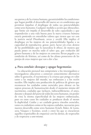 267
sus partos y de la crianza humana, garantizándoles las condiciones
que hagan posible el desarrollo del nuevo ser en condiciones que
permitan impulsar el despliegue de todas sus potencialidades
como seres humanos. Cualquier medida u acción que obstaculice,
que limite y/o impida el desarrollo de tales capacidades y que
responderían a una vida buena para la nueva criatura humana
estaría poniendo en entredicho valores que tienen que ver con
la justicia social (Nussbaum, 2012a y 2012b). Ello implica el
despliegue en las mujeres de sus potencialidades ligadas a su
capacidad de reproducirse, gestar, parir, lactar y/o criar, dentro
de las posibilidades que la naturaleza le ofrece, de manera que
pueda poner en marcha todo el saber que, por evolución del
género humano y de las mujeres en concreto, llevan pegado a su
condición de féminas, así como de los afanes protectores de las
parejas de estas mujeres que van a dar a luz.
4. Para concluir: destapar y apagar hegemonías
La educación prenatal nos compromete a los investigadores e
investigadoras educativos a construir conocimiento alternativo
sobre la gestación, el nacimiento y la crianza que ponga en valor
tanto a las mujeres del mundo, sus embarazos y a los recién
nacidos. Ello implica una producción de políticas de género que
reconozcan los cuidados como esenciales para alentar en los
sujetos procesos de humanización desde el momento mismo del
nacimiento, cuidados que incluyen, indiscutiblemente, el antes,
durante y después del parto de todos los seres humanos, sin perder
de vista la misma especificidad de las mujeres embarazadas,
pues en estos casos los cuidados se producen desde al menos
la duplicidad. Cuidar y ser cuidado genera vínculos esenciales,
tanto en cuidadores como en los sujetos cuidados, necesarios para
nuestro desarrollo como seres humanos (Linch, Baker, & Lyons,
2015; Vázquez y Escámez, 2010); y entre los que se encuentran
aquellos responsables de empatizar con los demás, de respetarlos
y de respetarse a uno mismo.
 