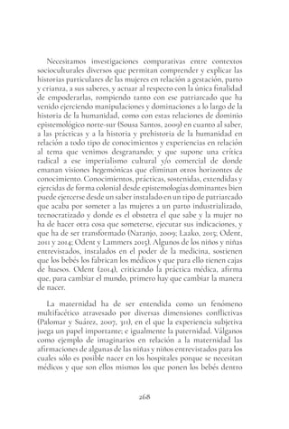 268
Necesitamos investigaciones comparativas entre contextos
socioculturales diversos que permitan comprender y explicar las
historias particulares de las mujeres en relación a gestación, parto
y crianza, a sus saberes, y actuar al respecto con la única finalidad
de empoderarlas, rompiendo tanto con ese patriarcado que ha
venido ejerciendo manipulaciones y dominaciones a lo largo de la
historia de la humanidad, como con estas relaciones de dominio
epistemológico norte-sur (Sousa Santos, 2009) en cuanto al saber,
a las prácticas y a la historia y prehistoria de la humanidad en
relación a todo tipo de conocimientos y experiencias en relación
al tema que venimos desgranando; y que supone una crítica
radical a ese imperialismo cultural y/o comercial de donde
emanan visiones hegemónicas que eliminan otros horizontes de
conocimiento. Conocimientos, prácticas, sostenidas, extendidas y
ejercidas de forma colonial desde epistemologías dominantes bien
puede ejercerse desde un saber instalado en un tipo de patriarcado
que acaba por someter a las mujeres a un parto industrializado,
tecnocratizado y donde es el obstetra el que sabe y la mujer no
ha de hacer otra cosa que someterse, ejecutar sus indicaciones, y
que ha de ser transformado (Naranjo, 2009; Laako, 2015; Odent,
2011 y 2014; Odent y Lammers 2015). Algunos de los niños y niñas
entrevistados, instalados en el poder de la medicina, sostienen
que los bebés los fabrican los médicos y que para ello tienen cajas
de huesos. Odent (2014), criticando la práctica médica, afirma
que, para cambiar el mundo, primero hay que cambiar la manera
de nacer.
La maternidad ha de ser entendida como un fenómeno
multifacético atravesado por diversas dimensiones conflictivas
(Palomar y Suárez, 2007, 311), en el que la experiencia subjetiva
juega un papel importante; e igualmente la paternidad. Válganos
como ejemplo de imaginarios en relación a la maternidad las
afirmaciones de algunas de las niñas y niños entrevistados para los
cuales sólo es posible nacer en los hospitales porque se necesitan
médicos y que son ellos mismos los que ponen los bebés dentro
 
