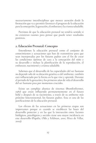 27
necesariamente interdisciplinar que merece atención desde la
formación que va a permitir favorecer el progreso de la educación
paralaconcepción,lagestación,elembarazoylacrianzasaludable.
Partimos de que la educación prenatal no tendría sentido si
no existieran razones para pensar que puede tener resultados
positivos.
2. Educación Prenatal: Concepto
Entendemos la educación prenatal como el conjunto de
conocimientos y actuaciones que han de transmitirse para que
sean incorporadas por los futuros padres con el fin de crear
las condiciones óptimas de cara a la concepción del niño y
su desarrollo e incluye la planificación de la reproducción, el
embarazo, nacimiento y crianza saludable.
Sabemos que el desarrollo de las capacidades del ser humano
no depende solo de su dotación genética o del ambiente, también
está influenciado por la forma en la que vive y aprende. Durante
el periodo de la gestación y los primeros años de vida el desarrollo
del ser humano pasa por momentos cruciales.
Existe un complejo abanico de sistemas (Bronfenfrenner,
1987) que están influyendo permanentemente en el futuro
bebé y después de su nacimiento, a través de su ambiente más
próximo (microsistema), los futuros padres. Esta es una de las
justificaciones de la educación prenatal.
Los efectos de las actuaciones en las primeras etapas son
importantes porque es cuando se establecen las bases del
desarrollo posterior y en las que la interacción entre factores
biológicos, psicológicos y sociales tiene una mayor incidencia en
este desarrollo (Papalia, Olds y Feldman, 2001; Pérez de Villar,
2005).
 