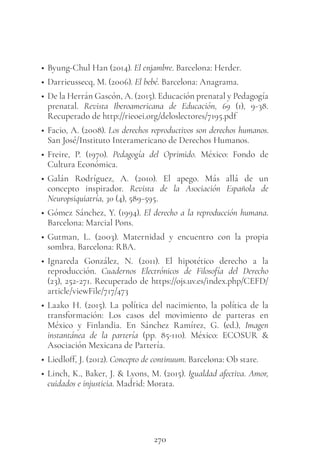 270
• Byung-Chul Han (2014). El enjambre. Barcelona: Herder.
• Darrieussecq, M. (2006). El bebé. Barcelona: Anagrama.
• De la Herrán Gascón, A. (2015). Educación prenatal y Pedagogía
prenatal. Revista Iberoamericana de Educación, 69 (1), 9-38.
Recuperado de http://rieoei.org/deloslectores/7195.pdf
• Facio, A. (2008). Los derechos reproductivos son derechos humanos.
San José/Instituto Interamericano de Derechos Humanos.
• Freire, P. (1970). Pedagogía del Oprimido. México: Fondo de
Cultura Económica.
• Galán Rodríguez, A. (2010). El apego. Más allá de un
concepto inspirador. Revista de la Asociación Española de
Neuropsiquiatría, 30 (4), 589-595.
• Gómez Sánchez, Y. (1994). El derecho a la reproducción humana.
Barcelona: Marcial Pons.
• Gutman, L. (2003). Maternidad y encuentro con la propia
sombra. Barcelona: RBA.
• Ignareda González, N. (2011). El hipotético derecho a la
reproducción. Cuadernos Electrónicos de Filosofía del Derecho
(23), 252-271. Recuperado de https://ojs.uv.es/index.php/CEFD/
article/viewFile/717/473
• Laako H. (2015). La política del nacimiento, la política de la
transformación: Los casos del movimiento de parteras en
México y Finlandia. En Sánchez Ramírez, G. (ed.), Imagen
instantánea de la partería (pp. 85-110). México: ECOSUR &
Asociación Mexicana de Partería.
• Liedloff, J. (2012). Concepto de continuum. Barcelona: Ob stare.
• Linch, K., Baker, J. & Lyons, M. (2015). Igualdad afectiva. Amor,
cuidados e injusticia. Madrid: Morata.
 