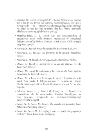 271
• Lizcano, R. (2009). El hospital de O Salnés facilita a las mujeres
dar a luz de una forma más natural, elcorreogallego.es, 25.05.2009.
Recuperado de http://www.elcorreogallego.es/galicia/ecg/
hospital-salnes-facilita-mujeres-dar-luz-forma-natural/
idEdicion-2009-05-25/idNoticia-430143/
• Martínez-Frías, M. L. (2010). Can our understanding of
epigenetics assist with primary prevention of congenital
defects? Journal of Medical Genetics, 47 (2), 73-80. DOI: 10.1136/
jmg.2009.070466
• Naranjo, C. (2009). Sanar la civilización. Barcelona: La Llave.
• Nussbaum, M. (2012a). Las fronteras de la justicia. Barcelona:
Paidós
• Nussbaum, M. (2012b). Crear capacidades. Barcelona: Paidós.
• Odent, M. (2011). El nacimiento en la era del plástico. S.C de
Tenerife: Ob Stare.
• Odent, M. (2014). El nacimiento y la evolución del homo sapiens.
Barcelona: La liebre de marzo.
• Odent, M. y Lammers, L. (mayo de 2015). El nacimiento y la
salud. Ameijenda, I. (Organización), 1ª Edición del Curso
Doula-ParamamaGalicia. Curso llevado a cabo en A Coruña,
España.
• Palomar Verea, C. y Suárez de Garay, M. E. (2007). Los
entretelones de la maternidad. Estudios Sociológicos, 25
(74), 309-340. Recuperado de http://www.redalyc.org/
pdf/598/59825202.pdf
• Sears, W. & Sears, M. (2001). The attachment parenting book.
NY: Sears Parenting Library.
• Sears, W., Sears, M. & Hughey Holt, L. (1997). The pregnancy
book. NY: Little Brown and Company.
 