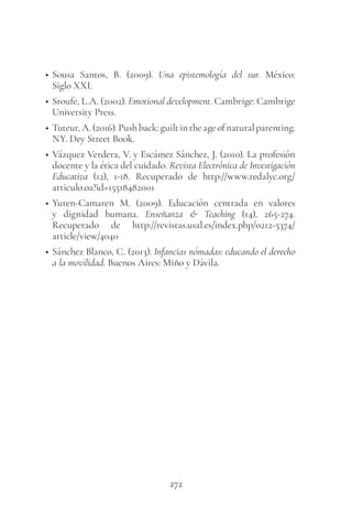 272
• Sousa Santos, B. (2009). Una epistemología del sur. México:
Siglo XXI.
• Sroufe, L.A. (2002). Emotional development. Cambrige: Cambrige
University Press.
• Tuteur,A.(2016).Pushback:guiltintheageofnaturalparenting.
NY. Dey Street Book.
• Vázquez Verdera, V. y Escámez Sánchez, J. (2010). La profesión
docente y la ética del cuidado. Revista Electrónica de Investigación
Educativa (12), 1-18. Recuperado de http://www.redalyc.org/
articulo.oa?id=15518482001
• Yuren-Camaren M. (2009). Educación centrada en valores
y dignidad humana. Enseñanza & Teaching (14), 265-274.
Recuperado de http://revistas.usal.es/index.php/0212-5374/
article/view/4040
• Sánchez Blanco, C. (2013). Infancias nómadas: educando el derecho
a la movilidad. Buenos Aires: Miño y Dávila.
 