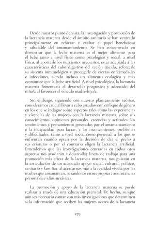 279
Desde nuestro punto de vista, la investigación y promoción de
la lactancia materna desde el ámbito sanitario se han centrado
principalmente en reforzar y exaltar el papel beneficioso
y saludable del amamantamiento. Se han concentrado en
demostrar que la leche materna es el mejor alimento para
el bebé tanto a nivel físico como psicológico y social; a nivel
físico, al aportarle los nutrientes necesarios, estar adaptada a las
características del tubo digestivo del recién nacido, reforzarle
su sistema inmunológico y protegerle de ciertas enfermedades
e infecciones, siendo incluso un alimento ecológico y más
económico que la leche artificial. A nivel psicológico, la lactancia
materna fomentaría el desarrollo progresivo y adecuado del
niño/a al favorecer el vínculo madre-hijo/a.
Sin embargo, siguiendo con nuestro planteamiento teórico,
consideramos crucial llevar a cabo estudios con enfoque de género
en los que se indague sobre aspectos tales como las experiencias
y vivencias de las mujeres con la lactancia materna, sobre sus
conocimientos, opiniones personales, creencias y actitudes; los
sentimientos y pensamientos generados por el amamantamiento
o la incapacidad para lactar, y los inconvenientes, problemas
y dificultades, tanto a nivel social como personal, a los que se
enfrentan cuando optan por la decisión de dar el pecho a
sus criaturas o por el contrario eligen la lactancia artificial.
Entendemos que las investigaciones centradas en todos estos
aspectos nos ayudarán a desarrollar líneas de trabajo para una
promoción más eficaz de la lactancia materna, nos guiarán en
la articulación de un adecuado apoyo social, cultural, político,
sanitario y familiar, al acercarnos más a la realidad vivida por las
madresqueamamantan,basándonosensuspropiascircunstancias
personales e idiosincrásicas.
La promoción y apoyo de la lactancia materna se puede
realizar a través de una educación prenatal. De hecho, aunque
aún sea necesario contar con más investigaciones que determinen
si la información que reciben las mujeres acerca de la lactancia
 