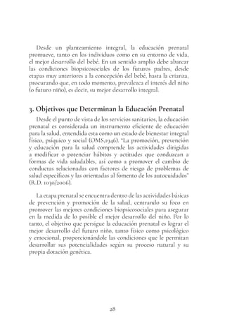 28
Desde un planteamiento integral, la educación prenatal
promueve, tanto en los individuos como en su entorno de vida,
el mejor desarrollo del bebé. En un sentido amplio debe abarcar
las condiciones biopsicosociales de los futuros padres, desde
etapas muy anteriores a la concepción del bebé, hasta la crianza,
procurando que, en todo momento, prevalezca el interés del niño
(o futuro niño), es decir, su mejor desarrollo integral.
3. Objetivos que Determinan la Educación Prenatal
Desde el punto de vista de los servicios sanitarios, la educación
prenatal es considerada un instrumento eficiente de educación
para la salud, entendida esta como un estado de bienestar integral
físico, psíquico y social (OMS,1946). “La promoción, prevención
y educación para la salud comprende las actividades dirigidas
a modificar o potenciar hábitos y actitudes que conduzcan a
formas de vida saludables, así como a promover el cambio de
conductas relacionadas con factores de riesgo de problemas de
salud específicos y las orientadas al fomento de los autocuidados”
(R.D. 1030/2006).
La etapa prenatal se encuentra dentro de las actividades básicas
de prevención y promoción de la salud, centrando su foco en
promover las mejores condiciones biopsicosociales para asegurar
en la medida de lo posible el mejor desarrollo del niño. Por lo
tanto, el objetivo que persigue la educación prenatal es lograr el
mejor desarrollo del futuro niño, tanto físico como psicológico
y emocional, proporcionándole las condiciones que le permitan
desarrollar sus potencialidades según su proceso natural y su
propia dotación genética.
 