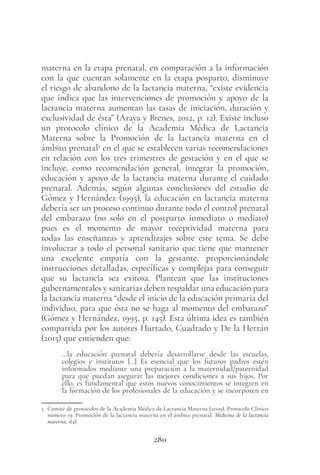 280
materna en la etapa prenatal, en comparación a la información
con la que cuentan solamente en la etapa posparto, disminuye
el riesgo de abandono de la lactancia materna, “existe evidencia
que indica que las intervenciones de promoción y apoyo de la
lactancia materna aumentan las tasas de iniciación, duración y
exclusividad de ésta” (Araya y Brenes, 2012, p. 12). Existe incluso
un protocolo clínico de la Academia Médica de Lactancia
Materna sobre la Promoción de la lactancia materna en el
ámbito prenatal5
en el que se establecen varias recomendaciones
en relación con los tres trimestres de gestación y en el que se
incluye, como recomendación general, integrar la promoción,
educación y apoyo de la lactancia materna durante el cuidado
prenatal. Además, según algunas conclusiones del estudio de
Gómez y Hernández (1995), la educación en lactancia materna
debería ser un proceso continuo durante todo el control prenatal
del embarazo (no solo en el postparto inmediato o mediato)
pues es el momento de mayor receptividad materna para
todas las enseñanzas y aprendizajes sobre este tema. Se debe
involucrar a todo el personal sanitario que tiene que mantener
una excelente empatía con la gestante, proporcionándole
instrucciones detalladas, específicas y complejas para conseguir
que su lactancia sea exitosa. Plantean que las instituciones
gubernamentales y sanitarias deben respaldar una educación para
la lactancia materna “desde el inicio de la educación primaria del
individuo, para que ésta no se haga al momento del embarazo”
(Gómez y Hernández, 1995, p. 145). Esta última idea es también
compartida por los autores Hurtado, Cuadrado y De la Herrán
(2015) que entienden que:
…la educación prenatal debería desarrollarse desde las escuelas,
colegios e institutos […] Es esencial que los futuros padres estén
informados mediante una preparación a la maternidad/paternidad
para que puedan asegurar las mejores condiciones a sus hijos. Por
ello, es fundamental que estos nuevos conocimientos se integren en
la formación de los profesionales de la educación y se incorporen en
5 Comité de protocolos de la Academia Médica de Lactancia Materna (2009). Protocolo Clínico
número 19: Promoción de la lactancia materna en el ámbito prenatal. Medicina de la lactancia
materna, 1(4).
 