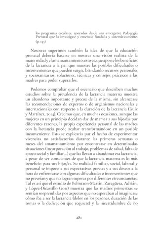 281
los programas escolares, apoyados desde una emergente Pedagogía
Prenatal que la investigase y enseñase fundada y sistemáticamente.
(p. 153)
Nosotras sugerimos también la idea de que la educación
prenatal debería basarse en mostrar una visión realista de la
maternidadyelamamantamiento;estoes,queaportelosbeneficios
de la lactancia a la par que muestre las posibles dificultades o
inconvenientes que pueden surgir, brindando recursos personales
y sociosanitarios, soluciones, técnicas y consejos prácticos a las
madres para poder superarlos.
Podemos comprobar que el escenario que describen muchos
estudios sobre la prevalencia de la lactancia materna muestra
un abandono importante y precoz de la misma, sin alcanzarse
las recomendaciones de expertos o de organismos nacionales e
internacionales con respecto a la duración de la lactancia (Ruiz
y Martínez, 2014). Creemos que, en muchas ocasiones, aunque las
mujeres en un principio decidan dar de mamar a sus hijos/as por
diferentes razones, la propia experiencia personal de las madres
con la lactancia puede acabar transformándose en un posible
inconveniente. Esto se explicaría por el hecho de experimentar
vivencias no satisfactorias durante las primeras semanas o
meses del amamantamiento por encontrarse en determinadas
situaciones (incorporación al trabajo, problemas de salud, falta de
apoyo social y familiar,...) que las llevan a abandonar esa lactancia,
a pesar de ser conscientes de que la lactancia materna es lo más
beneficio para sus hijos/as. Su realidad familiar, social, laboral y
personal se impone a sus expectativas previas y a sus deseos a la
hora de enfrentarse con algunas dificultades o inconvenientes que
no preveían y que no logran superar por diferentes circunstancias.
Tal es así que el estudio de Belintxon-Martín, Zaragüeta, Adrián,
y López-Dicastillo (2011) muestra que las madres primerizas se
sentían sorprendidas por aspectos que no esperaban al imaginarse
cómo iba a ser la lactancia (dolor en los pezones, duración de las
tomas o la dedicación que requiere) y la incertidumbre de no
 