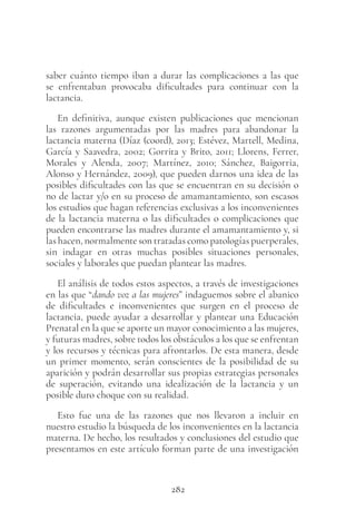 282
saber cuánto tiempo iban a durar las complicaciones a las que
se enfrentaban provocaba dificultades para continuar con la
lactancia.
En definitiva, aunque existen publicaciones que mencionan
las razones argumentadas por las madres para abandonar la
lactancia materna (Díaz (coord), 2013; Estévez, Martell, Medina,
García y Saavedra, 2002; Gorrita y Brito, 2011; Llorens, Ferrer,
Morales y Alenda, 2007; Martínez, 2010; Sánchez, Baigorria,
Alonso y Hernández, 2009), que pueden darnos una idea de las
posibles dificultades con las que se encuentran en su decisión o
no de lactar y/o en su proceso de amamantamiento, son escasos
los estudios que hagan referencias exclusivas a los inconvenientes
de la lactancia materna o las dificultades o complicaciones que
pueden encontrarse las madres durante el amamantamiento y, si
las hacen, normalmente son tratadas como patologías puerperales,
sin indagar en otras muchas posibles situaciones personales,
sociales y laborales que puedan plantear las madres.
El análisis de todos estos aspectos, a través de investigaciones
en las que “dando voz a las mujeres” indaguemos sobre el abanico
de dificultades e inconvenientes que surgen en el proceso de
lactancia, puede ayudar a desarrollar y plantear una Educación
Prenatal en la que se aporte un mayor conocimiento a las mujeres,
y futuras madres, sobre todos los obstáculos a los que se enfrentan
y los recursos y técnicas para afrontarlos. De esta manera, desde
un primer momento, serán conscientes de la posibilidad de su
aparición y podrán desarrollar sus propias estrategias personales
de superación, evitando una idealización de la lactancia y un
posible duro choque con su realidad.
Esto fue una de las razones que nos llevaron a incluir en
nuestro estudio la búsqueda de los inconvenientes en la lactancia
materna. De hecho, los resultados y conclusiones del estudio que
presentamos en este artículo forman parte de una investigación
 