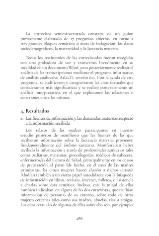 286
La entrevista semiestructurada constaba de un guion
previamente elaborado de 17  preguntas abiertas, en torno a
tres grandes bloques temáticos o áreas de indagación: los datos
sociodemográficos, la maternidad y la lactancia materna.
Todos los testimonios de las entrevistadas fueron recogidos
con una grabadora de voz y transcritos literalmente en su
totalidad en un documento Word, para posteriormente realizar el
análisis de las transcripciones mediante el programa informático
de análisis cualitativo Atlas.Ti, versión 6.0. Con la ayuda de este
programa, se codificaron y categorizaron las citas textuales que
consideramos más significativas y se realizó posteriormente un
análisis interpretativo, en el que exploramos las relaciones o
conexiones entre las mismas.
4. Resultados
a. Las fuentes de información y las demandas maternas respecto
a la información recibida
Los relatos de las madres participantes en nuestro
estudio pusieron de manifiesto que las fuentes de las que
recibieron información sobre la lactancia materna provienen
fundamentalmente del ámbito sanitario. Manifestaban haber
recibido la información a través de profesionales sanitarios tales
como pediatras, matronas, ginecólogos/as, médicos de cabecera,
enfermeros/as del Centro de Salud, principalmente en los cursos
de preparación al parto (de hecho, en el caso de las madres
primíparas, las cinco mujeres hacen alusión a dichos cursos).
Aludían también a un cierto papel autodidacta con la búsqueda
de información en libros, revistas, internet, folletos, o asistencia
a charlas sobre esta temática. Incluso, casi la mitad de ellas
también indicaban, en alguna de las dos entrevistas, que recibían
información de personas de su entorno, sobre todo de otras
mujeres cercanas tales como sus madres, abuelas, tías o amigas.
Las citas textuales de algunas de ellas sobre ello son, por ejemplo:
 