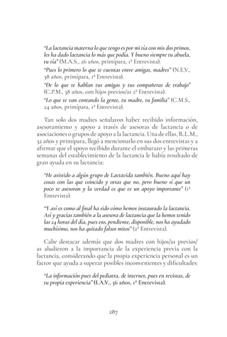 287
“La lactancia materna lo que tengo es por mi tía con mis dos primos,
les ha dado lactancia lo más que podía. Y bueno siempre tu abuela,
tu tía” (M.A.S., 26 años, primípara, 1ª Entrevista).
“Pues lo primero lo que te cuentas entre amigas, madres” (N.E.V.,
38 años, primípara, 1ª Entrevista).
“De lo que te hablan tus amigas y tus compañeras de trabajo”
(C.P.M., 38 años, con hijos previos/as 2ª Entrevista).
“Lo que te van contando la gente, tu madre, tu familia” (C.M.S.,
24 años, primípara, 1ª Entrevista).
Tan solo dos madres señalaron haber recibido información,
asesoramiento y apoyo a través de asesoras de lactancia o de
asociaciones o grupos de apoyo a la lactancia. Una de ellas, R.L.M.,
32 años y primípara, llegó a mencionarlo en sus dos entrevistas y a
afirmar que el apoyo recibido durante el embarazo y las primeras
semanas del establecimiento de la lactancia le había resultado de
gran ayuda en su lactancia:
“He asistido a algún grupo de Lactavida también. Bueno aquí hay
cosas con las que coincido y otras que no, pero bueno sí que un
poco te asesoran y la verdad es que es un apoyo importante” (1ª
Entrevista).
“Y así es como al final ha sido cómo hemos instaurado la lactancia.
Así y gracias también a la asesora de lactancia que la hemos tenido
las 24 horas del día, pues eso, pendiente, disponible, nos ha ayudado
muchísimo, nos ha quitado falsos mitos” (2ª Entrevista).
Cabe destacar además que dos madres con hijos/as previos/
as aludieron a la importancia de la experiencia previa con la
lactancia, considerando que la propia experiencia personal es un
factor que ayuda a superar posibles inconvenientes y dificultades:
“La información pues del pediatra, de internet, pues en revistas, de
tu propia experiencia” (I.A.V., 36 años, 1ª Entrevista).
 