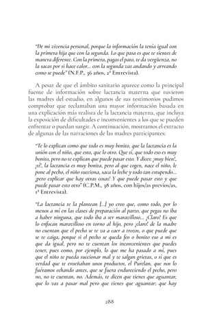 288
“De mi vivencia personal, porque la información la tenía igual con
la primera hija que con la segunda. Lo que pasa es que te sientes de
manera diferente. Con la primera, pagas el pato, te da vergüenza, no
la sacas por si hace calor… con la segunda vas andando y arreando
como se puede” (N.F.P., 36 años, 2ª Entrevista).
A pesar de que el ámbito sanitario aparece como la principal
fuente de información sobre lactancia materna que tuvieron
las madres del estudio, en algunos de sus testimonios pudimos
comprobar que reclamaban una mayor información basada en
una explicación más realista de la lactancia materna, que incluya
la exposición de dificultades e inconvenientes a los que se pueden
enfrentar o puedan surgir. A continuación, mostramos el extracto
de algunas de las narraciones de las madres participantes:
“Te lo explican como que todo es muy bonito, que la lactancia es la
unión con el niño, que esto, que lo otro. Que sí, que todo eso es muy
bonito, pero no te explican que puede pasar esto. Y dices: ¡muy bien!,
¡sí!, la lactancia es muy bonita, pero al que cogen, nace el niño, le
pone al pecho, el niño succiona, saca la leche y todo tan estupendo…
¡pero explicar que hay otras cosas! Y que puede pasar esto y que
puede pasar esto otro” (C.P.M., 38 años, con hijos/as previos/as,
1ª Entrevista).
“La lactancia te la plantean […] yo creo que, como todo, por lo
menos a mí en las clases de preparación al parto, que pegas no iba
a haber ninguna, que todo iba a ser maravilloso… ¡Claro! Es que
lo enfocan maravilloso en torno al hijo, pero ¡claro! de la madre
no cuentan que el pecho se te va a caer a trozos, o que puede que
se te caiga, porque si el pecho se queda feo o bonito eso a mi es
que da igual, pero no te cuentan los inconvenientes que puedes
tener, pues como, por ejemplo, lo que me ha pasado a mí, pues
que el niño te pueda succionar mal y te salgan grietas, o sí que es
verdad que te enseñaban unos productos, el Purelan, que nos lo
fuéramos echando antes, que se fuera endureciendo el pecho, pero
no, no te cuentan, no. Además, te dicen que tienes que aguantar,
que lo vas a pasar mal pero que tienes que aguantar; que hay
 