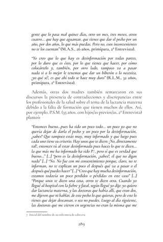 289
gente que lo pasa mal quince días, otro un mes, tres meses, otros
cuatro… que hay que aguantar, que tienes que dar el pecho por un
año, por dos años, lo que más puedas. Pero no, esos inconvenientes
no te los cuentan” (M.A.S., 26 años, primípara, 2ª Entrevista).
“Yo creo que lo que hay es desinformación por todas partes,
por lo duro que es ésto, por lo que tienes que hacer, por cómo
colocártelo y, también, por otro lado, tampoco va a pasar
nada si a lo mejor le tenemos que dar un biberón o lo necesita,
¡yo qué sé!, es que ahí todo se hace muy duro” (R.L.M., 32 años,
primípara, 2ª Entrevista).
Además, otras dos madres también remarcaron en sus
discursos la presencia de contradicciones y discrepancias entre
los profesionales de la salud sobre el tema de la lactancia materna
debido a la falta de formación que tienen muchos de ellos. Así,
por ejemplo, P.S.M. (35 años, con hijos/as previos/as, 2ª Entrevista)
planteó:
“Entonces bueno…pues ha sido un poco todo… un poco yo que no
quería dejar de darla el pecho y un poco por la desinformación,
¿sabes? Que tampoco estás muy, muy informado y que luego pues
cada uno tiene su criterio. Hay unos que te dicen: ¡No, directamente
tal!, entonces tú al estar desinformada pues haces lo que te dicen…
la que más me ha informado ha sido P.7
, pero sí que es verdad que
bueno…” […] “pero es la desinformación, ¿sabes?, el que no digan
nada” […] “No. No fue con mi consentimiento porque, claro, no te
informan, no te explican un poco el después qué va a pasar o el
después qué puedes hacer” […] “Creo que hay mucha desinformación,
estamos todavía un poco perdidos o pérdidas en este caso” […]
“Porque unos te dicen una cosa, otros te dicen otra. Cuando yo
llegué al hospital con la fiebre y fatal, según llegué yo dije: yo quiero
dar lactancia materna, y las doctoras que había allí, que eran dos,
me dijeron que ni hablar, de este pecho lo que quieras, pero de este lo
tienes que dejar descansar, o sea no puedes. Luego al día siguiente,
las doctoras que me vieron en urgencias no eran la misma que me
7 Inicial del nombre de su enfermera de cabecera
 
