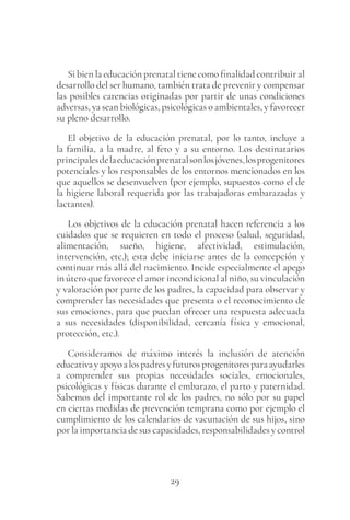 29
Si bien la educación prenatal tiene como finalidad contribuir al
desarrollo del ser humano, también trata de prevenir y compensar
las posibles carencias originadas por partir de unas condiciones
adversas, ya sean biológicas, psicológicas o ambientales, y favorecer
su pleno desarrollo.
El objetivo de la educación prenatal, por lo tanto, incluye a
la familia, a la madre, al feto y a su entorno. Los destinatarios
principalesdelaeducaciónprenatalsonlosjóvenes,losprogenitores
potenciales y los responsables de los entornos mencionados en los
que aquellos se desenvuelven (por ejemplo, supuestos como el de
la higiene laboral requerida por las trabajadoras embarazadas y
lactantes).
Los objetivos de la educación prenatal hacen referencia a los
cuidados que se requieren en todo el proceso (salud, seguridad,
alimentación, sueño, higiene, afectividad, estimulación,
intervención, etc.); esta debe iniciarse antes de la concepción y
continuar más allá del nacimiento. Incide especialmente el apego
in útero que favorece el amor incondicional al niño, su vinculación
y valoración por parte de los padres, la capacidad para observar y
comprender las necesidades que presenta o el reconocimiento de
sus emociones, para que puedan ofrecer una respuesta adecuada
a sus necesidades (disponibilidad, cercanía física y emocional,
protección, etc.).
Consideramos de máximo interés la inclusión de atención
educativayapoyoalospadresyfuturosprogenitoresparaayudarles
a comprender sus propias necesidades sociales, emocionales,
psicológicas y físicas durante el embarazo, el parto y paternidad.
Sabemos del importante rol de los padres, no sólo por su papel
en ciertas medidas de prevención temprana como por ejemplo el
cumplimiento de los calendarios de vacunación de sus hijos, sino
por la importancia de sus capacidades, responsabilidades y control
 