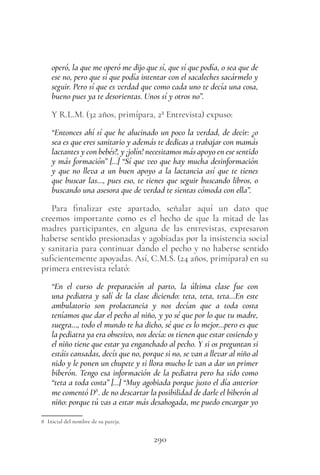 290
operó, la que me operó me dijo que sí, que sí que podía, o sea que de
ese no, pero que sí que podía intentar con el sacaleches sacármelo y
seguir. Pero sí que es verdad que como cada uno te decía una cosa,
bueno pues ya te desorientas. Unos sí y otros no”.
Y R.L.M. (32 años, primípara, 2ª Entrevista) expuso:
“Entonces ahí sí que he alucinado un poco la verdad, de decir: ¿o
sea es que eres sanitario y además te dedicas a trabajar con mamás
lactantes y con bebés?, y ¡jolín! necesitamos más apoyo en ese sentido
y más formación” […] “Sí que veo que hay mucha desinformación
y que no lleva a un buen apoyo a la lactancia así que te tienes
que buscar las…, pues eso, te tienes que seguir buscando libros, o
buscando una asesora que de verdad te sientas cómoda con ella”.
Para finalizar este apartado, señalar aquí un dato que
creemos importante como es el hecho de que la mitad de las
madres participantes, en alguna de las entrevistas, expresaron
haberse sentido presionadas y agobiadas por la insistencia social
y sanitaria para continuar dando el pecho y no haberse sentido
suficientemente apoyadas. Así, C.M.S. (24 años, primípara) en su
primera entrevista relató:
“En el curso de preparación al parto, la última clase fue con
una pediatra y salí de la clase diciendo: teta, teta, teta…En este
ambulatorio son prolactancia y nos decían que a toda costa
teníamos que dar el pecho al niño, y yo sé que por lo que tu madre,
suegra…, todo el mundo te ha dicho, sé que es lo mejor…pero es que
la pediatra ya era obsesivo, nos decía: os tienen que estar cosiendo y
el niño tiene que estar ya enganchado al pecho. Y si os preguntan si
estáis cansadas, decís que no, porque si no, se van a llevar al niño al
nido y le ponen un chupete y si llora mucho le van a dar un primer
biberón. Tengo esa información de la pediatra pero ha sido como
“teta a toda costa” […] “Muy agobiada porque justo el día anterior
me comentó D8
. de no descartar la posibilidad de darle el biberón al
niño: porque tú vas a estar más desahogada, me puedo encargar yo
8 Inicial del nombre de su pareja.
 