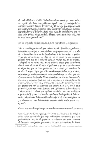 291
de darle el biberón al niño. Todo el mundo me decía: ya tienes leche,
vas a poder dar leche enseguida, vas a poder dar el pecho superbién.
Entonces descarté la idea del biberón y D. me dijo que no pasa nada
por darle el biberón, porque te vas a descargar, vas a poder dormir,
le puedo dar yo el biberón…Pero en la clase del ambulatorio era: ¡y
si os salen grietas os aguantáis!… Llegué a casa, teta, teta, teta, que
es muy bueno para el niño”.
En su segunda entrevista, también manifestó lo siguiente:
“Me he sentido presionada por todo el mundo, familiares, pediatra,
incubadora…aunque si es verdad que me preguntaron, no recuerdo
si en la habitación o en la incubadora, si le iba a dar el pecho.
Y yo dije sí. Entonces me dijeron, no te vamos a dar ninguna
pastilla para que no te suba la leche…y yo dije, no, no, lo intento.
Y después se me retiró sola. Si me dieron a elegir, pero cuando ya
decidí darle el pecho, íbamos al pediatra y ya D. y yo decíamos
en el pasillo, qué decimos, porque se van a poner ¡¿le has dado la
teta?!... Pero preocúpate por si la niña ha engordado o no y no teta,
teta, teta…pero decíamos cómo vamos a decir que sí, si es que no.
Pero me sentía incómoda. [Entrevistadora: ¿te sentías juzgada…?].
Sí, como si estuviese haciendo mal a la niña, y le estaba dando la
mejor leche…me sentí muy presionada. Mi madre también porque
era prematura por las defensas. En cambio C. y M9
., eso es una
guarrería, lactancia cero…vamos a ver… ¡Me estáis volviendo loca!
Todo el mundo te decía y te agobias…también cada uno te dice su
experiencia” […] “No tuve mucha ayuda con lo del pecho. Si hubiese
tenido a la niña en la habitación a lo mejor se sienta una enfermera
y te dice así…pero en la incubadora entras media horita y…no tuve
ayuda”.
Otras tres madres primíparas también comentaron al respecto:
“No, no, no. No hay ningún apoyo. O sea, o te buscas tú tu apoyo o
no lo tienes. Por mucho que haya enfermeras o matronas que sean
prolactancia… no, no, el apoyo no… o te buscas una buena asesora
de lactancia o me parece que cuando las cosas se complican, lo tienes
9 Iniciales de los nombres de dos mujeres que eran familiares de la mujer: su suegra y su cuñada.
 
