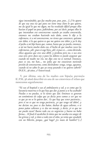 293
sigue intentándolo, que fue mucho pun, pun, pun… […] Yo aparte
de que soy una tía que para eso tiene muy claro lo que quiero,
me da igual lo que me digan, me ha resultado difícil porque ellos
hacían el papel un poco, jodiéndome, por así decir, porque ellos lo
que intentaban era convencerme cuando yo estaba convencida,
entonces me estaban haciendo más daño, como le dije a la
enfermera, si a mí convencerme, no tienes que convencer, quítame
este dolor, si lo que quiero es que me quiten este dolor y yo le doy
el pecho a mi hijo hasta que, vamos, hasta que yo pueda, entonces,
a mí me hacía mucho daño eso, el hecho de que muchas veces las
enfermeras, ¡ah!, ¡pues si coge bien, ¡ah!, si pues si…, como diciendo,
chica aguanta que eres una débil, y perdona pero no, o sea otra
cosa seré, pero dura soy y para los dolores te puedo asegurar que
cuando mi madre me vio, me dijo: esto no es normal. Entonces,
pues es eso, me han…, me jodía que me estuvieran metiendo
presión de convencerme, como diciéndome: venga, venga, aguanta,
cuando tú no sabes lo que yo estoy pasando o no quieres saberlo”
(N.E.V., 38 años, 2ª Entrevista).
Y, por último, una de las madres con hijos/as previos/as
(C.P.M, 38 años) describió en una de sus entrevistas el relato que
mostramos seguidamente:
“Tú vas al hospital o vas al ambulatorio y tal, y es como que la
lactancia materna es lo que hay que dar ¡y punto y se ha acabado!
Puedas o no puedas, se lo tienes que dar. Entonces te generan
un sentimiento de culpa que yo decía: pero vamos a ver que no
es que yo no se lo quiera dar… Es que hay que tener paciencia…
pero si no es que no tenga paciencia, ¡es que tengo tal dolor!, y
me decían: no, pues te das baños, duchas de agua caliente, o te
pones paños calientes y te das un masaje, y decía: ¡si es que no
me puedo tocar! Bueno todo eso en urgencias y bueno no hubo
forma… Al final el sacaleches lo único que me sacaba era sangre de
las grietas y tal, y claro a todo esto el niño, yo tenía que ayudarle
con un biberón, porque, ¿qué hago? ¿Le mato de hambre? […]
 