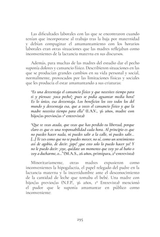 295
Las dificultades laborales con las que se encontraron cuando
tenían que incorporarse al trabajo tras la baja por maternidad
y debían compaginar el amamantamiento con los horarios
laborales eran otras situaciones que las madres reflejaban como
inconvenientes de la lactancia materna en sus discursos.
Además, para muchas de las madres del estudio dar el pecho
suponía dolores y cansancio físico. Describieron situaciones en las
que se producían grandes cambios en su vida personal y social,
normalmente, provocados por las limitaciones físicas y sociales
que les producía el estar amamantando a sus criaturas:
“Es una desventaja el cansancio físico y que necesites tiempo para
ti y piensas: ¡toca pecho!¡ ¡pues se podía aguantar media hora!
Es lo único, esa desventaja. Los beneficios los veo todos los del
mundo y desventaja esa, que a veces el cansancio físico y que la
madre necesita tiempo para ella” (I.A.V., 36 años, madre con
hijos/as previos/as 1ª entrevista)
“Que te veas atada, que veas que has perdido tu libertad, porque
claro es que es una responsabilidad cada hora. Al principio es que
no puedes hacer nada, ni puedes salir a la calle, ni puedes salir…
[…] Te ves como que no te puedes mover, no sé, como un sentimiento
así de agobio, de decir: ¡jope! ¡que esto solo lo puedo hacer yo! Y
no le puedo decir: ¡oye, quédate un momento que voy yo al baño o
voy a ducharme, o…” (M.A.S., 26 años, primípara, 2ª entrevista)
Minoritariamente, otras madres expusieron como
inconvenientes la hipogalactia, el papel relegado del padre en la
lactancia materna y la incertidumbre ante el desconocimiento
de la cantidad de leche que tomaba el bebé. Una madre con
hijos/as previos/as (N.F.P., 36  años, 1ª  Entrevista) mencionó
el pudor que le suponía amamantar en público como
inconveniente:
 