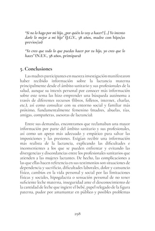 298
“Si no lo hago por mi hijo, ¿por quién lo voy a hacer? […] Yo intento
darle lo mejor a mi hijo” (J.G.V., 38 años, madre con hijos/as
previos/as)
“Yo creo que todo lo que puedas hacer por tu hijo, yo creo que lo
haces” (N.E.V., 38 años, primípara)
5. Conclusiones
Lasmadresparticipantesennuestrainvestigaciónmanifestaron
haber recibido información sobre la lactancia materna
principalmente desde el ámbito sanitario y sus profesionales de la
salud, aunque su interés personal por conocer más información
sobre este tema las hizo emprender una búsqueda autónoma a
través de diferentes recursos (libros, folletos, internet, charlas,
etc.), así como consultar con su entorno social y familiar más
próximo, fundamentalmente femenino (madres, abuelas, tías,
amigas, compañeras, asesoras de lactancia).
Entre sus demandas, encontramos que reclamaban una mayor
información por parte del ámbito sanitario y sus profesionales,
así como un apoyo más adecuado y empático para salvar las
imposiciones y las presiones. Exigían recibir una información
más realista de la lactancia, explicando las dificultades e
inconvenientes a los que se pueden enfrentar y evitando las
divergencias y discordancias entre los profesionales sanitarios que
atienden a las mujeres lactantes. De hecho, las complicaciones a
las que ellas hacen referencia en sus testimonios son situaciones de
dependencia y sacrificio, dificultades laborales, dolor y cansancio
físico, cambios en la vida personal y social por las limitaciones
físicas y sociales, hipogalactia o sensación personal de no tener
suficiente leche materna, inseguridad ante el desconocimiento de
la cantidad de leche que ingiere el bebé, papel relegado de la figura
paterna, pudor por amamantar en público y posibles problemas
 