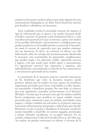 299
estéticos en las mamas. Incluso, observamos cómo algunos de estos
inconvenientes (hipogalactia y/o dolor físico) fueron los motivos
para finalizar o abandonar sus lactancias.
Estos resultados revelan la necesidad existente de mejorar el
tipo de información que se aporta a las madres lactantes desde
el ámbito sanitario. Se presenta como fundamental llevar a cabo
una educación prenatal en la que se instruya y apoye a las madres
en las posibles dificultades, inconvenientes y complicaciones que
pueden producirse en el establecimiento y proceso de la lactancia,
así como la manera de superarlas para que puedan continuar
con sus lactancias. Es decir, no centrarse en ofrecer tan sólo
información sobre las ventajas del amamantamiento idealizando
la situación, sino transmitirles las potenciales complicaciones
que pueden surgir y las soluciones viables. Aportarles recursos
y lugares a los que acudir para recibir apoyo y asesoramiento.
Un seguimiento sanitario más respetuoso y empático, más
individualizado y personalizado en función de las características
y circunstancias personales de las madres.
La promoción de la lactancia materna centrada únicamente
en los beneficios que tiene la lactancia materna puede
provocar además que las madres no sean capaces de manifestar
argumentos personales para lactar centrándose en ellas mismas,
sus necesidades o beneficios propios. Por otro lado, se refuerza
que sean argumentos centrados exclusivamente en el bienestar
del hijo/a. Creemos que lo correcto sería que las madres también
fueran competentes para justificar en mayor medida razones
personales para amamantar, pues sus propias necesidades como
mujeres y madres también son relevantes en el proceso materno.
Estuvieran suficientemente preparadas e informadas para decidir
libremente no dar el pecho o abandonar la lactancia cuando les
resulta imposible o insufrible, sin sentirse juzgadas, presionadas
o menos valoradas socialmente en su papel materno. En ese
sentido, compartimos la idea de González (2015, p. 36) sobre que
“las madres no pueden convertirse en rehenes o víctimas de la
 
