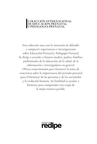 3
COLECCIÓN INTERNACIONAL
DE EDUCACIÓN PRENATAL
Y PEDAGOGÍA PRENATAL
Esta colección nace con la intención de difundir
y compartir experiencias e investigaciones
sobre Educación Prenatal y Pedagogía Prenatal.
Se dirige a actuales o futuras madres, padres, familias,
profesionales de la educación, de la salud, de la
información e investigadores en general.
Ofrece conocimientos para favorecer la toma de
conciencia sobre la importancia del periodo prenatal
para el bienestar de las personas y de las sociedades
y la evolución humana. Su finalidad es ayudar a
formarse para comprender esta etapa de
la mejor manera posible.
 