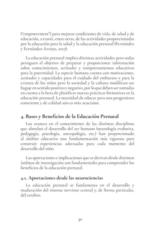 30
(“empowerment”) para mejorar condiciones de vida, de salud y de
educación, a través, entre otras, de las actividades proporcionadas
por la educación para la salud y la educación prenatal (Fernández
y Fernández-Arroyo, 2017).
La educación prenatal implica distintas actividades pero todas
persiguen el objetivo de preparar y proporcionar información
sobre conocimientos, actitudes y comportamientos educativos
para la paternidad. La especie humana cuenta con motivaciones,
actitudes y capacidades para el cuidado del embarazo y para la
crianza de los niños pero la sociedad y la cultura modifican ese
bagaje en sentido positivo y negativo, por lo que deben ser tomadas
en cuenta a la hora de planificar nuevas prácticas formativas en la
educación prenatal. La necesidad de educar para una progenitura
consciente y de calidad aún es más acuciante.
4. Bases y Beneficios de la Educación Prenatal
Los avances en el conocimiento de las distintas disciplinas
que abordan el desarrollo del ser humano (neurología evolutiva,
pedagogía, psicología, antropología, etc.) han proporcionado
al ámbito educativo una fundamentación más rigurosa para
construir experiencias adecuadas para cada momento del
desarrollo del niño.
Las aportaciones e implicaciones que se derivan desde distintos
ámbitos de investigación son fundamentales para comprender los
beneficios de la educación prenatal.
4.1. Aportaciones desde las neurociencias
La educación prenatal se fundamenta en el desarrollo y
maduración del sistema nervioso central y, de forma particular,
del cerebro.
 