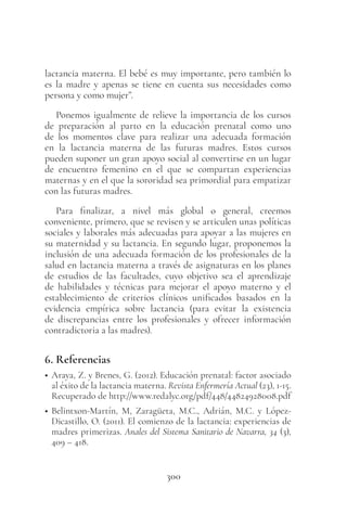 300
lactancia materna. El bebé es muy importante, pero también lo
es la madre y apenas se tiene en cuenta sus necesidades como
persona y como mujer”.
Ponemos igualmente de relieve la importancia de los cursos
de preparación al parto en la educación prenatal como uno
de los momentos clave para realizar una adecuada formación
en la lactancia materna de las futuras madres. Estos cursos
pueden suponer un gran apoyo social al convertirse en un lugar
de encuentro femenino en el que se compartan experiencias
maternas y en el que la sororidad sea primordial para empatizar
con las futuras madres.
Para finalizar, a nivel más global o general, creemos
conveniente, primero, que se revisen y se articulen unas políticas
sociales y laborales más adecuadas para apoyar a las mujeres en
su maternidad y su lactancia. En segundo lugar, proponemos la
inclusión de una adecuada formación de los profesionales de la
salud en lactancia materna a través de asignaturas en los planes
de estudios de las facultades, cuyo objetivo sea el aprendizaje
de habilidades y técnicas para mejorar el apoyo materno y el
establecimiento de criterios clínicos unificados basados en la
evidencia empírica sobre lactancia (para evitar la existencia
de discrepancias entre los profesionales y ofrecer información
contradictoria a las madres).
6. Referencias
• Araya, Z. y Brenes, G. (2012). Educación prenatal: factor asociado
al éxito de la lactancia materna. Revista Enfermería Actual (23), 1-15.
Recuperado de http://www.redalyc.org/pdf/448/44824928008.pdf
• Belintxon-Martín, M, Zaragüeta, M.C., Adrián, M.C. y López-
Dicastillo, O. (2011). El comienzo de la lactancia: experiencias de
madres primerizas. Anales del Sistema Sanitario de Navarra, 34 (3),
409 – 418.
 
