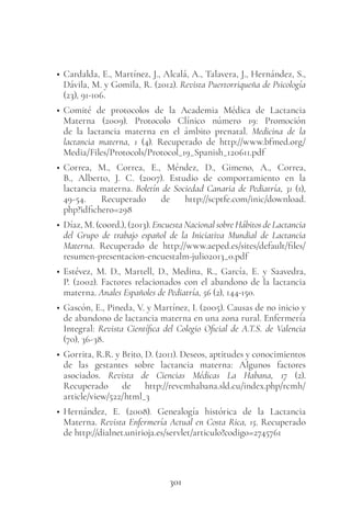 301
• Cardalda, E., Martínez, J., Alcalá, A., Talavera, J., Hernández, S.,
Dávila, M. y Gomila, R. (2012). Revista Puertorriqueña de Psicología
(23), 91-106.
• Comité de protocolos de la Academia Médica de Lactancia
Materna (2009). Protocolo Clínico número 19: Promoción
de la lactancia materna en el ámbito prenatal. Medicina de la
lactancia materna, 1 (4). Recuperado de http://www.bfmed.org/
Media/Files/Protocols/Protocol_19_Spanish_120611.pdf
• Correa, M., Correa, E., Méndez, D., Gimeno, A., Correa,
B., Alberto, J. C. (2007). Estudio de comportamiento en la
lactancia materna. Boletín de Sociedad Canaria de Pediatría, 31 (1),
49-54. Recuperado de http://scptfe.com/inic/download.
php?idfichero=298
• Díaz, M. (coord.), (2013). Encuesta Nacional sobre Hábitos de Lactancia
del Grupo de trabajo español de la Iniciativa Mundial de Lactancia
Materna. Recuperado de http://www.aeped.es/sites/default/files/
resumen-presentacion-encuestalm-julio2013_0.pdf
• Estévez, M. D., Martell, D., Medina, R., García, E. y Saavedra,
P. (2002). Factores relacionados con el abandono de la lactancia
materna. Anales Españoles de Pediatría, 56 (2), 144-150.
• Gascón, E., Pineda, V. y Martínez, I. (2005). Causas de no inicio y
de abandono de lactancia materna en una zona rural. Enfermería
Integral: Revista Científica del Colegio Oficial de A.T.S. de Valencia
(70), 36-38.
• Gorrita, R.R. y Brito, D. (2011). Deseos, aptitudes y conocimientos
de las gestantes sobre lactancia materna: Algunos factores
asociados. Revista de Ciencias Médicas La Habana, 17 (2).
Recuperado de http://revcmhabana.sld.cu/index.php/rcmh/
article/view/522/html_3
• Hernández, E. (2008). Genealogía histórica de la Lactancia
Materna. Revista Enfermería Actual en Costa Rica, 15. Recuperado
de http://dialnet.unirioja.es/servlet/articulo?codigo=2745761
 