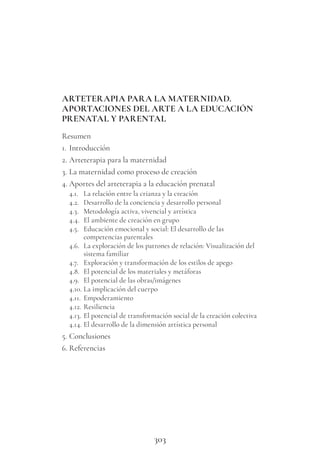 303
ARTETERAPIA PARA LA MATERNIDAD.
APORTACIONES DEL ARTE A LA EDUCACIÓN
PRENATAL Y PARENTAL
Resumen
1. Introducción
2. Arteterapia para la maternidad
3. La maternidad como proceso de creación
4. Aportes del arteterapia a la educación prenatal
4.1. La relación entre la crianza y la creación
4.2. Desarrollo de la conciencia y desarrollo personal
4.3. Metodología activa, vivencial y artística
4.4. El ambiente de creación en grupo
4.5. Educación emocional y social: El desarrollo de las
competencias parentales
4.6. La exploración de los patrones de relación: Visualización del
sistema familiar
4.7. Exploración y transformación de los estilos de apego
4.8. El potencial de los materiales y metáforas
4.9. El potencial de las obras/imágenes
4.10. La implicación del cuerpo
4.11. Empoderamiento
4.12. Resiliencia
4.13. El potencial de transformación social de la creación colectiva
4.14. El desarrollo de la dimensión artística personal
5. Conclusiones
6. Referencias
 