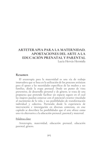 305
ARTETERAPIA PARA LA MATERNIDAD.
APORTACIONES DEL ARTE A LA
EDUCACIÓN PRENATAL Y PARENTAL
Lucía Hervás Hermida
Resumen
El arteterapia para la maternidad es una vía de trabajo
innovadora que se basa en la utilización de los procesos artísticos
para el apoyo a las necesidades específicas de las madres y sus
familias, desde la etapa prenatal. Desde un punto de vista
preventivo, de desarrollo personal y de género, se trata de una
propuesta que pretende facilitar un espacio seguro en el cual
las mujeres puedan conectar con el potencial creativo vinculado
al nacimiento de la vida, y sus posibilidades de transformación
individual y colectiva. Partiendo desde la experiencia de
intervención e investigación en diversos contextos, en este
capítulo se describen las posibilidades que el arte ofrece como
una vía alternativa a la educación prenatal, parental y maternal.
Palabras clave
Arteterapia, maternidad, educación prenatal, educación
parental, género.
 