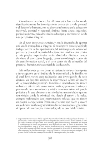 307
Conscientes de ello, en los últimos años han evolucionado
significativamente las investigaciones acerca de la vida prenatal
y el desarrollo humano, con su directa influencia en la educación
maternal, prenatal y parental, ámbitos hasta ahora separados,
paradójicamente, pero destinados a dialogar y encontrarse, desde
una perspectiva integral.
En el nexo entre estas ciencias, y con la intención de aportar
una visión innovadora e integral, es mi objetivo con este capítulo
indagar acerca de las aportaciones del arteterapia a la educación
prenatal y parental. A partir del tejido entre las diferentes teorías
y mis propias experiencias serán abordados distintos puntos
de vista: el arte como lenguaje, como metodología, como vía
de transformación social, y el arte como vía de expresión del
potencial humano, meta esencial de la educación.
Mis reflexiones parten de mi experiencia como arteterapeuta
e investigadora en el ámbito de la maternidad y la familia, en
el cual llevo varios años realizando una investigación de tesis
doctoral en distintos ámbitos de intervención dentro del marco
de la parentalidad positiva11
. También e inevitablemente tienen
su base en mi vivencia como madre, artista y persona creativa, en
proceso de cuestionamiento y crítica constante sobre mi propia
práctica y lo que observo a mi alrededor: maternidades que no
son vividas desde la plenitud sino desde el temor o la culpa,
cuerpos maltratados con intervenciones médicas que no tienen
en cuenta la experiencia femenina, criaturas que nacen y crecen
en los brazos confusos y desorientados de sus madres, ignorantes
del poder de sus cuerpos maternales y de su potencial creador.
11 La parentalidad positiva se define según la Recomendación Rec (2006) de políticas de apoyo a la
parentalidad como “Aquel comportamiento de los padres fundamentado en el interés superior del niño,
que cuida, desarrolla sus capacidades, no es violento y ofrece reconocimiento y orientación que incluyen
el establecimiento de límites que permitan el pleno desarrollo del niño”. (Comité de Ministros a los
Estados Miembros, 2006, p. 3). Este modelo, fundamentado en investigaciones recientes sobre
el desarrollo humano y la intervención familiar, promueve el desarrollo de medidas de apoyo y
educativas para las familias, de carácter universal, desde un enfoque preventivo, ecológico y de la
promoción de los buenos tratos y el desarrollo de las competencias parentales.
 