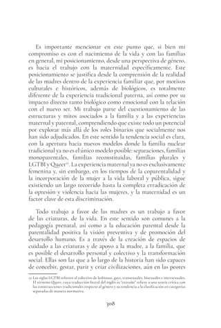 308
Es importante mencionar en este punto que, si bien mi
compromiso es con el nacimiento de la vida y con las familias
en general, mi posicionamiento, desde una perspectiva de género,
es hacia el trabajo con la maternidad específicamente. Este
posicionamiento se justifica desde la comprensión de la realidad
de las madres dentro de la experiencia familiar que, por motivos
culturales e históricos, además de biológicos, es totalmente
diferente de la experiencia tradicional paterna, así como por su
impacto directo tanto biológico como emocional con la relación
con el nuevo ser. Mi trabajo parte del cuestionamiento de las
estructuras y mitos asociados a la familia y a las experiencias
maternal y paternal, comprendiendo que existe todo un potencial
por explorar más allá de los roles binarios que socialmente nos
han sido adjudicados. En este sentido la tendencia social es clara,
con la apertura hacia nuevos modelos donde la familia nuclear
tradicional ya no es el único modelo posible: separaciones, familias
monoparentales, familias reconstituidas, familias plurales y
LGTBI y Queer12
. La experiencia maternal ya no es exclusivamente
femenina y, sin embargo, en los tiempos de la coparentalidad y
la incorporación de la mujer a la vida laboral y pública, sigue
existiendo un largo recorrido hasta la completa erradicación de
la opresión y violencia hacia las mujeres, y la maternidad es un
factor clave de esta discriminación.
Todo trabajo a favor de las madres es un trabajo a favor
de las criaturas, de la vida. En este sentido son comunes a la
pedagogía prenatal, así como a la educación parental desde la
parentalidad positiva la visión preventiva y de promoción del
desarrollo humano. Es a través de la creación de espacios de
cuidado a las criaturas y de apoyo a la madre, a la familia, que
es posible el desarrollo personal y colectivo y la transformación
social. Ellas son las que a lo largo de la historia han sido capaces
de concebir, gestar, parir y criar civilizaciones, aún en las peores
12 Las siglas LGTBI refieren al colectivo de lesbianas, gays, transexuales, bisexuales e intersexuales.
El término Queer, cuya traducción literal del inglés es “extraño” refiere a una teoría crítica con
las construcciones tradicionales respecto al género y su tendencia a la clasificación en categorías
separadas de manera normativa.
 