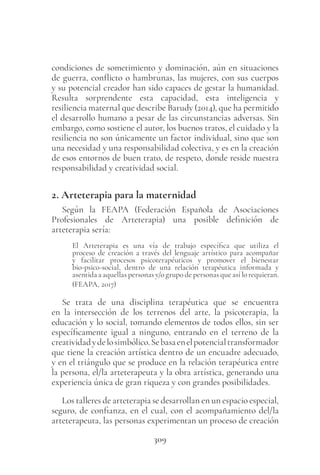 309
condiciones de sometimiento y dominación, aún en situaciones
de guerra, conflicto o hambrunas, las mujeres, con sus cuerpos
y su potencial creador han sido capaces de gestar la humanidad.
Resulta sorprendente esta capacidad, esta inteligencia y
resiliencia maternal que describe Barudy (2014), que ha permitido
el desarrollo humano a pesar de las circunstancias adversas. Sin
embargo, como sostiene el autor, los buenos tratos, el cuidado y la
resiliencia no son únicamente un factor individual, sino que son
una necesidad y una responsabilidad colectiva, y es en la creación
de esos entornos de buen trato, de respeto, donde reside nuestra
responsabilidad y creatividad social.
2. Arteterapia para la maternidad
Según la FEAPA (Federación Española de Asociaciones
Profesionales de Arteterapia) una posible definición de
arteterapia sería:
El Arteterapia es una vía de trabajo específica que utiliza el
proceso de creación a través del lenguaje artístico para acompañar
y facilitar procesos psicoterapéuticos y promover el bienestar
bio-psico-social, dentro de una relación terapéutica informada y
asentida a aquellas personas y/o grupo de personas que así lo requieran.
(FEAPA, 2017)
Se trata de una disciplina terapéutica que se encuentra
en la intersección de los terrenos del arte, la psicoterapia, la
educación y lo social, tomando elementos de todos ellos, sin ser
específicamente igual a ninguno, entrando en el terreno de la
creatividadydelosimbólico.Sebasaenelpotencialtransformador
que tiene la creación artística dentro de un encuadre adecuado,
y en el triángulo que se produce en la relación terapéutica entre
la persona, el/la arteterapeuta y la obra artística, generando una
experiencia única de gran riqueza y con grandes posibilidades.
Los talleres de arteterapia se desarrollan en un espacio especial,
seguro, de confianza, en el cual, con el acompañamiento del/la
arteterapeuta, las personas experimentan un proceso de creación
 