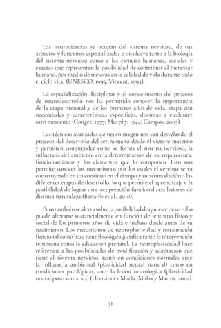 31
Las neurociencias se ocupan del sistema nervioso, de sus
aspectos y funciones especializadas e involucra tanto a la biología
del sistema nervioso como a las ciencias humanas, sociales y
exactas que representan la posibilidad de contribuir al bienestar
humano, por medio de mejoras en la calidad de vida durante todo
el ciclo vital (UNESCO, 1995; Vincent, 1995).
La especialización disciplinar y el conocimiento del proceso
de neurodesarrollo nos ha permitido conocer la importancia
de la etapa prenatal y de los primeros años de vida, etapa con
necesidades y características específicas, distintas a cualquier
otro momento (Conger, 1977; Murphy, 1944; Campos, 2005).
Las técnicas avanzadas de neuroimagen nos van desvelando el
proceso del desarrollo del ser humano desde el vientre materno
y permiten comprender cómo se forma el sistema nervioso, la
influencia del ambiente en la determinación de su arquitectura,
funcionamiento y los elementos que lo componen. Esto nos
permite conocer los mecanismos por los cuales el cerebro se va
construyendo en un continuo en el tiempo y su acomodación a las
diferentes etapas de desarrollo, lo que permite el aprendizaje y la
posibilidad de lograr una recuperación funcional tras lesiones de
distinta naturaleza (Benarós et al., 2010).
Perotambiénsealertasobrelaposibilidaddequeestedesarrollo
puede alterarse sustancialmente en función del entorno físico y
social de los primeros años de vida e incluso desde antes de su
nacimiento. Los mecanismos de neuroplasticidad y restauración
funcional como base neurobiológica justifica tanto la intervención
temprana como la educación prenatal. La neuroplasticidad hace
referencia a las posibilidades de modificación y adaptación que
tiene el sistema nervioso, tanto en condiciones normales ante
la influencia ambiental (plasticidad neural natural) como en
condiciones patológicas, ante la lesión neurológica (plasticidad
neural postraumática) (Hernández Muela, Mulas y Mattos, 2004).
 