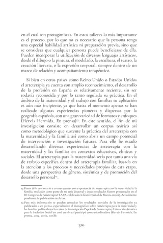 310
en el cual son protagonistas. En estos talleres lo más importante
es el proceso, por lo que no es necesario que la persona tenga
una especial habilidad artística ni preparación previa, sino que
se considera que cualquier persona puede beneficiarse de ella.
Pueden incorporar la utilización de diversos lenguajes artísticos,
desde el dibujo o la pintura, el modelado, la escultura, el teatro, la
creación literaria, o la expresión corporal, siempre dentro de un
marco de relación y acompañamiento terapéutico.
Si bien en otros países como Reino Unido o Estados Unidos
el arteterapia ya cuenta con amplio reconocimiento, el desarrollo
de la profesión en España es relativamente reciente, sin ser
todavía reconocida y por lo tanto regulada su práctica. En el
ámbito de la maternidad y el trabajo con familias su aplicación
es aún más incipiente, ya que hasta el momento apenas se han
realizado algunas experiencias pioneras y dispersas por la
geografía española, con una gran variedad de formatos y enfoques
(Hervás Hermida, En prensa)13
. En este sentido, el fin de mi
investigación consiste en desarrollar un corpus teórico así
como metodológico que sustente la práctica del arteterapia con
la maternidad y la familia así como abrir un campo potencial
de intervención e investigación futuras. Para ello he estado
desarrollando diversas experiencias de arteterapia con la
maternidad y las familias en contextos educativos, clínicos y
sociales. El arteterapia para la maternidad sería por tanto una vía
de trabajo específica dentro del arteterapia familiar, basada en
la atención a los procesos y necesidades propios de esta etapa,
desde una perspectiva de género, sistémica y de promoción del
desarrollo personal14
.
13 Datos del cuestionario a arteterapeutas con experiencia de arteterapia con la maternidad y la
familia, realizado como parte de mi tesis doctoral y cuyos resultados fueron presentados en el
III Congreso de Arteterapia FEAPA, celebrado en la universidad de Murcia en 2017. Actualmente
pendiente de publicación en Actas.
14 Para más información se pueden consultar los resultados parciales de la investigación ya
publicados o en prensa, especialmente el monográfico sobre Arteterapia para la maternidad y
las familias publicado en la revista de investigación Papeles de Arteterapia y Educación Artística
para la Inclusión Social en 2016 en el cual participé como coordinadora (Hervás Hermida, En
prensa., 2014, 2016a, 2016b).
 