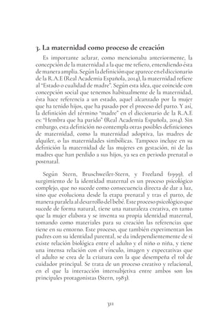 311
3. La maternidad como proceso de creación
Es importante aclarar, como mencionaba anteriormente, la
concepción de la maternidad a la que me refiero, entendiendo ésta
demaneraamplia.Segúnladefiniciónqueapareceeneldiccionario
de la R.A.E (Real Academia Española, 2014), la maternidad refiere
al “Estado o cualidad de madre”. Según esta idea, que coincide con
concepción social que tenemos habitualmente de la maternidad,
ésta hace referencia a un estado, aquel alcanzado por la mujer
que ha tenido hijos, que ha pasado por el proceso del parto. Y así,
la definición del término “madre” en el diccionario de la R.A.E
es: “Hembra que ha parido” (Real Academia Española, 2014). Sin
embargo, esta definición no contempla otras posibles definiciones
de maternidad, como la maternidad adoptiva, las madres de
alquiler, o las maternidades simbólicas. Tampoco incluye en su
definición la maternidad de las mujeres en gestación, ni de las
madres que han perdido a sus hijos, ya sea en periodo prenatal o
postnatal.
Según Stern, Bruschweiler-Stern, y Freeland (1999), el
surgimiento de la identidad maternal es un proceso psicológico
complejo, que no sucede como consecuencia directa de dar a luz,
sino que evoluciona desde la etapa prenatal y tras el parto, de
maneraparalelaaldesarrollodelbebé.Esteprocesopsicológicoque
sucede de forma natural, tiene una naturaleza creativa, en tanto
que la mujer elabora y se inventa su propia identidad maternal,
tomando como materiales para su creación las referencias que
tiene en su entorno. Este proceso, que también experimentan los
padres con su identidad parental, se da independientemente de si
existe relación biológica entre el adulto y el niño o niña, y tiene
una intensa relación con el vínculo, imagen y expectativas que
el adulto se crea de la criatura con la que desempeña el rol de
cuidador principal. Se trata de un proceso creativo y relacional,
en el que la interacción intersubjetiva entre ambos son los
principales protagonistas (Stern, 1983).
 